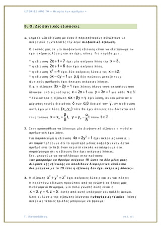 Ι Σ Τ Ο ΡΙΕ Σ ΑΠ Ο Τ Η « Θεω ρ ί α τω ν α ρ ιθ μώ ν »
Γ. Λαγουδάκος σε λ. 6 1
Β. Οι Διοφαντικές εξισώσεις
1. Σήμερα μία εξίσωση με έναν ή περισσότερους αγνώστους με
ακέραιους συντελεστές την λέμε Διοφαντική εξίσωση.
Ο σκοπός μας σε μία Διοφαντική εξίσωση εί ναι να εξετάσουμε αν
έχει ακέραιες λύσεις και αν έχει, πόσες. Για παράδειγμα :
* η εξίσωση 2x 1 7 έχει μία ακέραια λύση την x 3,
* η εξίσωση 2x 1 6 δεν έχει ακέραια λύση,
* η εξίσωση
2
x 4 έχει δύο ακέραιες λύσεις τις x 2,
* η εξίσωση px qy 1 με p,q δύο πρώτους μεταξύ το υς
φυσικούς αριθμούς έχει άπειρες ακέραιες λύσεις.
Π.χ. η εξίσωση 3x 2y 1 έχει λύσεις όλους τους ακεραίους που
δίνονται από τις ισότητες x 2n 1 και y 3n 1 για κάθε n
* Γενικότερα η εξίσωση αx βy γ έχει λύση, αν και μόνο αν ο
μέγιστος κοινός διαιρέτης δ των α,β διαιρεί τον γ . Αν η εξίσωση
αυτή έχει μία λύση o o(x ,y ) τότε θα έχει άπειρες που δίνονται από
τους τύπους o o
β α
x x t, y y t
δ δ
όπου t .
2. Στην προσπάθεια να λύσουμε μία Διοφαντική εξίσωση η modular
αριθμητική έχει λόγο.
Για παράδειγμα η εξίσωση
3
4x 2y 1 έχει ακέραιες λύσεις ;.
Αν παρατηρήσουμε ότι το αριστερό μέλος εκφράζει έναν άρτιο
αριθμό ενώ το δεξί έναν περιττό εύκ ολα καταλήγουμε στο
συμπέρασμα ότι η εξίσωση δεν έχει ακέραιες λύσεις.
Έτσι μπορούμε να καταλήξουμε στην πρόταση:
«αν μπορούμε να βρούμε ακέραιο m ώστε τα δύο μέλη μιας
Διοφαντικής εξίσω σης να αποδίδουν διαφορετικό υπόλοιπο
διαιρούμενα με το m τότε η εξίσωση δεν έχει ακέραιες λύσεις ».
3. Η εξίσωση
2 2 2
x y z έχει ακέραιες λύσεις και αν ναι πόσες;
Η παραπάνω εξίσωση προκύπτει από το γνωστό σε όλους μας
Πυθαγόρειο θεώρημα, μία πολύ γνωστή λύση είναι η
x 3, y 4, z 5 . Εκτός από αυτή υπάρχουν και πολλές ακόμα.
Όλες οι λύσεις της εξίσωσης λέγονται Πυθαγόρειες τριάδες. Πόσες
ακέραιες τέτοιες τριάδες μπορούμε να βρούμε;
 