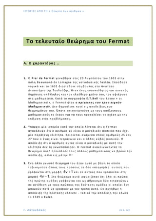 Ι Σ Τ Ο ΡΙΕ Σ ΑΠ Ο Τ Η « Θεω ρ ί α τω ν α ρ ιθ μώ ν »
Γ. Λαγουδάκος σε λ. 6 3
Το τελευταίο θεώρημα του Fermat
Α. Ο χαρακτήρας …
1. Ο Pier de Fermat γεννήθηκε στις 20 Αυγούστου του 1601 στην
πόλη Beaumont-de Lomagne της νοτιοδυτικής Γαλλία. Σπούδασε
νομικά και το 1631 διορίσθηκε σύμβουλος στο Ανώτατο
Δικαστήριο της Τουλούζης. Ήταν ένας ευσυνείδητος και συνεπής
δημόσιος υπάλληλος και τον ελεύθερο χρόνο του, τον αφιέρωνε
στα μαθηματικά. Κατά το συγγραφέα E.T.Bell του έργου « οι
Μαθηματικοί», ο Fermat ήταν ο πρίγκιπας των ερασιτεχνών
Μαθηματικών. Δεν δημοσίευε ποτέ τις αποδείξεις των
θεωρημάτων του. Όποτε επικοινωνούσε με τους υπόλοιπους
μαθηματικούς το έκανε για να τους προκαλέσει σε σχέση με την
επίλυση ενός προβλήματο ς.
2. Υπάρχει μία ιστορία κατά την οποία λέγεται ότι ο Fermat
ανακάλυψε ότι ο αριθμός 26 είναι ο μοναδικός φυσικός που έχει
μία παράξενη ιδιότητα. Βρίσκεται ανάμεσα στους αριθμούς 25 και
27 που ο ένας είναι τετράγωνο και ο άλλος κύβος φυσικού. Η
απόδειξη ότι ο αριθμός αυτός είναι ο μοναδικός με αυτή την
ιδιότητα δεν τη γνωστοποίησε. Ο Fermat ανακοινώνοντας το
θεώρημα αυτό προκάλεσε τους άλλους μαθηματικούς να βρουν την
απόδειξη, αλλά εις μάτην !!!
3. Ένα άλλο γνωστό θεώρημά του ήταν αυτό με βάση το οποίο
ταξινομούσε όλους τους πρώτους σε δύο κατηγορίες: αυτούς που
γράφονται στη μορφή 4ν 1 και σε αυτούς που γράφονται στη
μορφή 4ν 1. Στο θεώρημα αυτό ισχυριζόταν ότι όλοι οι πρώτοι
της πρώτης ομάδας γράφονται και ως άθροισμα δύο τετραγώνων
σε αντίθεση με τους πρώτους της δεύτερης ομάδας οι οποίοι δεν
μπορούν ποτέ να γραφούν με τον τρόπο αυτό. Ως συνήθως η
απόδειξη της πρότασης έλλειπε . Τελικά την απόδειξη την έδωσε
το 1749 ο Euler .
 