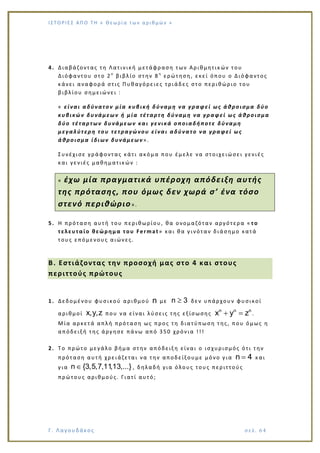 Ι Σ Τ Ο ΡΙΕ Σ ΑΠ Ο Τ Η « Θεω ρ ί α τω ν α ρ ιθ μώ ν »
Γ. Λαγουδάκος σε λ. 6 4
4. Διαβάζοντας τη Λατινική μετάφραση των Αριθμητικών του
Διόφαντου στο 2ο
βιβλίο στην 8 η
ερώτηση, εκεί όπου ο Διόφαντος
κάνει αναφορά στις Πυθαγόρειες τριάδες στο περιθώριο του
βιβλίου σημειώνει :
« είναι αδύνατον μία κυβική δύναμη να γραφεί ως άθροισμα δύο
κυβικών δυνάμεων ή μία τέταρτη δύναμη να γραφεί ως άθροισμα
δύο τέταρτων δυνάμεων και γενικά οποιαδήποτε δύναμη
μεγαλύτερη του τετραγώνου είναι αδύνατο να γραφεί ως
άθροισμα ίδιων δυνάμεων».
Συνέχισε γράφοντας κάτι ακόμα που έμελε να στοιχειώσει γενιές
και γενιές μαθηματικών :
« έχω μία πραγματικά υπέροχη απόδειξη αυτής
της πρότασης, που όμως δεν χωρά σ’ ένα τόσο
στενό περιθώριο».
5. Η πρόταση αυτή του περιθωρίου, θα ονομαζόταν αργότερα « το
τελευταίο θεώρημα του Fermat» και θα γινόταν διάσημο κατά
τους επόμενους αιώνες.
Β. Εστιάζοντας την προσοχή μας στο 4 και στους
περιττούς πρώτους
1. Δεδομένου φυσικού αριθμού n με n 3 δεν υπάρχουν φυσικοί
αριθμοί x,y,z που να είναι λύσεις της εξίσωσης
n n n
x y z .
Μία αρκετά απλή πρόταση ως προς τη διατύπωση της, που όμως η
απόδειξή της άργησε πάνω από 350 χρόνια !!!
2. Το πρώτο μεγάλο βήμα στην απόδειξη είναι ο ισχυρισμός ότι την
πρόταση αυτή χρειάζεται να την αποδείξουμε μόνο για n 4 και
για n {3,5,7,11,13,...} , δηλαδή για όλους τους περιττούς
πρώτους αριθμούς. Γιατί αυτό;
 