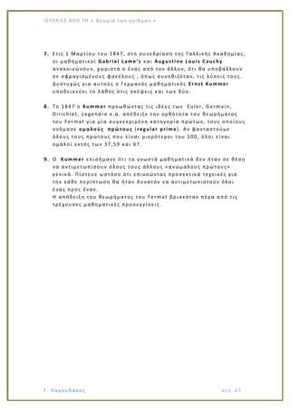 Ι Σ Τ Ο ΡΙΕ Σ ΑΠ Ο Τ Η « Θεω ρ ί α τω ν α ρ ιθ μώ ν »
Γ. Λαγουδάκος σε λ. 6 7
7. Στις 1 Μαρτίου του 1847, στη συνεδρίαση της Γαλλικής Ακαδημίας,
οι μαθηματικοί Gabriel Lame’s και Augustine Louis Cauchy
ανακοινώνουν, χωριστά ο ένας από τον άλλον, ότι θα υποβάλλουν
σε σφραγισμένους φακέλους , όπως συνηθιζόταν, τις λύσεις τους.
Δυστυχώς για αυτούς ο Γερμανός μαθηματικός Ernst Kummer
υποδεικνύει το λάθος στις σκέψεις και των δύο.
8. Το 1847 ο Kummer προωθώντας τις ιδέες των Euler, Germain,
Dirichlet , Legendre κ.α. απέδειξε την ορθότητα του θεωρήματος
του Fermat για μία συγκεκριμένη κατηγορία πρώτων, τους οποίους
ονόμασε ομαλούς πρώτους (regular prime). Αν φανταστούμε
όλους τους πρώτους που είναι μικρότεροι του 100, όλοι είναι
ομαλοί εκτός των 37,59 και 67.
9. Ο Kummer επισήμανε ότι τα γνωστά μαθηματικά δεν ήταν σε θέση
να αντιμετωπίσουν όλους τους άλλους «ανώμαλους πρώτους»
γενικά. Πίστευε ωστόσο ότι επινοώντας προσεκτικά τεχνικές για
την κάθε πε ρίπτωση θα ήταν δυνατόν να αντιμετωπιστούν όλοι
ένας προς έναν.
Η απόδειξη του θεωρήματος του Fermat βρισκόταν πέρα από τις
τρέχουσες μαθηματικές προσεγγίσεις.
 