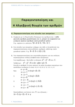 Ι Σ Τ Ο ΡΙΕ Σ ΑΠ Ο Τ Η « Θεω ρ ί α τω ν α ρ ιθ μώ ν »
Γ. Λαγουδάκος σε λ. 6 8
Παραγοντοποίηση και
Η Αλγεβρική θεωρία των αριθμών
Α. Παραγοντοποίηση στο σύνολο των ακεραίων
1. Σύμφωνα με το θεμελιώδες θεώρημα της αριθμητικής « κάθε
φυσικός αριθμός μεγαλύτερος του 1, μπορεί να εκφραστεί ως
γινόμενο πρώτων αριθμών κατά μοναδικό τρόπο »
Π.χ. ισχύουν οι ισότητες 12 2 2 3 , 15 3 5.
2. Στο σύνολο των ακεραίων υπάρχει και πάλι η δυνατότητα της
παραγοντοποίησης οποιουδήποτε αριθμού, αλλά όχι κατά
μοναδικό τρόπο. Π.χ. 6 2 3 ( 2) ( 3).
3. Την παραγοντοποίηση την εκμεταλλευόμαστε για την επίλυση
συγκεκριμένου είδους Διοφαντικών εξισώσεων.
Για παράδειγμα : Να λυθεί η εξίσωση
2 2
x y 5 στο .
Γράφουμε :
2 2
x y 5 (x y)(x y) 5.
Επειδή ο αριθμός 5 είναι πρώτος τα μόνα ζευγάρια ακεραίων που
αποδίδουν γινόμενο 5 είναι +5,+1 +1,+5 ή -5,-1 ή -1,-5.
Άρα
x y 5
(x,y) (3, 2)
x y 1
ή
x y 1
(x,y) (3,2)
x y 5
ή
x y 5
(x,y) ( 3,2)
x y 1
ή
x y 1
(x,y) ( 3, 2)
x y 5
.
Προσπαθήστε να λύσετε στο την εξίσωση :
(x 1) (y 2) 2 x y
 