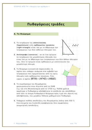Ι Σ Τ Ο ΡΙΕ Σ ΑΠ Ο Τ Η « Θεω ρ ί α τω ν α ρ ιθ μώ ν »
Γ. Λαγουδάκος σε λ. 7 4
Πυθαγόρειες τριάδες
Α. Το θεώρημα
1. Το τετράγωνο της υποτείνουσας
(hypotenuse) ενός ορθογωνίου τριγώνου
(right triangle) είναι ίσο με το άθροισμα των
τετραγώνων των δύο κάθετων πλευρών του.
2. Αντίστροφα (converse) : αν σε ένα τρίγωνο
το τετράγωνο της μεγαλύτερης πλευράς του
είναι ίσο με το άθροισμα των τετραγώνων των δύο άλλων πλευρών
του, τότε το τρίγωνο είναι ορθογώνιο με υποτείνουσα την
μεγαλύτερη πλευρά.
3. Το θεώρημα ουσιαστικά παρουσιάζει τη
σχέση που υπάρχει ανάμεσα στα εμβαδά των
τετραγώνων που σχηματίζονται από τις τρεις
πλευρές ενός ορθογωνίου τριγώνου. Έτσι
ισχύει η σχέση (ΒΓΘΙ) (ΑΓΗΖ) (ΑΒΔΕ)
4. Το συμπέρασμα του θεωρήματος
χρησιμοποιείτο στην Αίγυπτο από το 2500
π.χ. και στη Μεσοποταμία από το 1750 π.χ. Πολλά χρόνια
αργότερα η Πυθαγόρεια αδελφότητα το απέδειξε και αποδόθηκε
από τότε το όνομα Πυθαγόρειο θεώρημα προς τιμή του ιδρυτή της
αδελφότητας, του μεγάλου Έλληνα μαθηματικού Πυθαγόρα.
5. Υπάρχουν πολλές αποδείξεις του θεωρήματος (πάνω από 350 !)
Στα στοιχεία του Ευκλείδη αναφέρονται δύο κομψότατες
γεωμετρικές αποδείξεις.
 