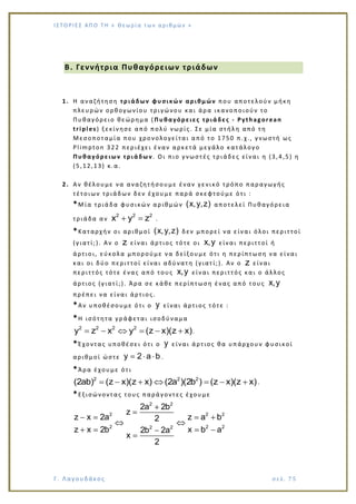Ι Σ Τ Ο ΡΙΕ Σ ΑΠ Ο Τ Η « Θεω ρ ί α τω ν α ρ ιθ μώ ν »
Γ. Λαγουδάκος σε λ. 7 5
B. Γεννήτρια Πυθαγόρειων τριάδων
1. Η αναζήτηση τριάδων φυσικών αριθμών που αποτελούν μήκη
πλευρών ορθογωνίου τριγώνου και άρα ικανοποιούν το
Πυθαγόρειο θεώρημα ( Πυθαγόρειες τριάδες - Pythagorean
triples) ξεκίνησε από πολύ νωρίς. Σε μία στήλη από τη
Μεσοποταμία που χρονολογείται από το 1750 π.χ., γνωστή ως
Plimpton 322 περιέχει έναν αρκετά μεγάλο κατάλογο
Πυθαγόρειων τριάδων . Οι πιο γνωστές τριάδες είναι η (3,4,5) η
(5,12,13) κ.α.
2. Αν θέλουμε να αναζητήσουμε έναν γενικό τρόπο παραγωγής
τέτοιων τριάδων δεν έχουμε παρά σκεφτούμε ότι :
*Μία τριάδα φυσικών αριθμών (x,y,z) αποτελεί Πυθαγόρεια
τριάδα αν
2 2 2
x y z .
*Καταρχήν οι αριθμοί (x,y,z) δεν μπορεί να είναι όλοι περιττοί
(γιατί;). Αν ο z είναι άρτιος τότε οι x,y είναι περιττοί ή
άρτιοι, εύκολα μπορούμε να δείξουμε ότι η περίπτωση να είναι
και οι δύο περιττοί είναι αδύνατη (γιατί;). Αν ο z είναι
περιττός τότε ένας από τους x,y είναι περιττός και ο άλλος
άρτιος (γιατί;). Άρα σε κάθε περίπτωση ένας από τους x,y
πρέπει να είναι άρτιος.
*Αν υποθέσουμε ότι ο y είναι άρτιος τότε :
*Η ισότητα γράφεται ισοδύναμα
2 2 2 2
y z x y (z x)(z x).
*Έχοντας υποθέσει ότι ο y είναι άρτιος θα υπάρχουν φυσικοί
αριθμοί ώστε y 2 a b .
*Άρα έχουμε ότι
2 2 2
(2ab) (z x)(z x) (2a )(2b ) (z x)(z x).
*Εξισώνοντας τους παράγοντες έχουμε
2 2
2 2 2
2 2 22 2
2a 2b
z
z x 2a z a b2
z x 2b x b a2b 2a
x
2
 