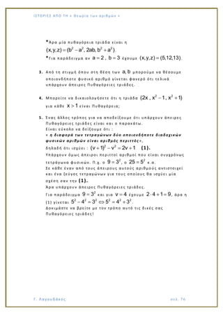 Ι Σ Τ Ο ΡΙΕ Σ ΑΠ Ο Τ Η « Θεω ρ ί α τω ν α ρ ιθ μώ ν »
Γ. Λαγουδάκος σε λ. 7 6
*Άρα μία πυθαγόρεια τριάδα είναι η
2 2 2 2
(x,y,z) (b a , 2ab, b a ).
*Για παράδειγμα αν a 2 , b 3 έχουμε (x,y,z) (5,12,13).
3. Από τη στιγμή όπου στη θέση των a, b μπορούμε να θέσουμε
οποιονδήποτε φυσικό αριθμό γίνεται φανερό ότι τε λικά
υπάρχουν άπειρες Πυθαγόρειες τριάδες.
4. Μπορείτε να δικαιολογήσετε ότι η τριάδα
2 2
(2x , x 1, x 1)
για κάθε x 1 είναι Πυθαγόρεια;
5. Ένας άλλος τρόπος για να αποδείξουμε ότι υπάρχουν άπειρες
Πυθαγόρειες τριάδες είναι και ο παρακάτω.
Είναι εύκολο να δείξουμε ότι :
« η διαφορά των τετραγώνων δύο οποιονδήποτε διαδοχικών
φυσικών αριθμών είναι αριθμός περιττός »,
δηλαδή ότι ισχύει :
2 2
(ν 1) ν 2ν 1 (1).
Υπάρχουν όμως άπειροι περιττοί αριθμοί που είναι συγχρόνως
τετράγωνα φυσικών. Π.χ. ο
2
9 3 , ο
2
25 5 κ.α.
Σε κάθε έναν από τους άπειρους αυτούς αριθμο ύς αντιστοιχεί
και ένα ζεύγος τετραγώνων για τους οποίους θα ισχύει μία
σχέση σαν την (1).
Άρα υπάρχουν άπειρες Πυθαγόρειες τριάδες.
Για παράδειγμα
2
9 3 και για ν 4 έχουμε 2 4 1 9, άρα η
(1) γίνεται
2 2 2 2 2 2
5 4 3 5 4 3 .
Δοκιμάστε να βρείτε με τον τρόπο αυτό τις δικές σας
Πυθαγόρειες τριάδες!
 