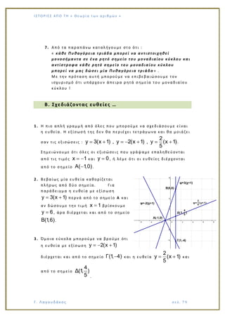 Ι Σ Τ Ο ΡΙΕ Σ ΑΠ Ο Τ Η « Θεω ρ ί α τω ν α ρ ιθ μώ ν »
Γ. Λαγουδάκος σε λ. 7 9
7. Από τα παραπάνω καταλήγουμε στο ότι :
« κάθε Πυθαγόρεια τριάδα μπορεί να αντιστοιχηθεί
μονοσήμαντα σε ένα ρητό σημείο του μοναδιαίου κύκλου και
αντίστροφα κάθε ρητό σημείο του μοναδιαίου κύκλου
μπορεί να μας δώσει μία Πυθαγόρεια τριάδα » .
Με την πρόταση αυτή μπορούμε να επιβεβαιώσουμε τον
ισχυρισμό ότι υπάρχουν άπειρα ρητά σημεία του μοναδιαίου
κύκλου !
Β. Σχεδιάζοντας ευθείες …
1. Η πιο απλή γραμμή από όλες που μπορούμε να σχεδιάσουμε είναι
η ευθεία. Η εξίσωσή της δεν θα περιέχει τετράγωνα και θα μοιάζει
σαν τις εξισώσεις :
2
y 3(x 1) , y 2(x 1) , y (x 1)
5
.
Σημειώνουμε ότι όλες οι εξισώσει ς που γράψαμε επαληθεύονται
από τις τιμές x 1 και y 0 , ή λέμε ότι οι ευθείες διέρχονται
από το σημείο A( 1,0).
2. Βεβαίως μία ευθεία καθορίζεται
πλήρως από δύο σημεία. Για
παράδειγμα η ευθεία με εξίσωση
y 3(x 1) περνά από το σημείο Α και
αν δώσουμε την τιμή x 1 βρίσκουμε
y 6 , άρα διέρχεται και από το σημείο
B(1,6).
3. Όμοια εύκολα μπορούμε να βρούμε ότι
η ευθεία με εξίσωση y 2(x 1)
διέρχεται και από το σημείο Γ(1, 4) και η ευθεία
2
y (x 1)
5
και
από το σημείο
4
Δ(1, )
5 .
 