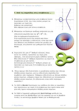 Ι Σ Τ Ο ΡΙΕ Σ ΑΠ Ο Τ Η « Θεω ρ ί α τω ν α ρ ιθ μώ ν »
Γ. Λαγουδάκος σε λ. 8 5
Γ. Από τις καμπύλες στις επιφάνειες …
1. Μπορούμε να φανταστούμε μία επιφάνεια τριών
διαστάσεων (3 -Δ) που ένας κύκλος μπορεί να
προκύψει ως τομή της;
Βεβαίως και μπορούμε!
Μία σφαίρα είναι μία τέτοια επιφάνεια.
2. Μπορούμε να δώσουμε ανάλογη απάντηση σε μία
ελλειπτική καμπύλη σαν την
2 3
y x x ;
Εδώ τα πράγματα δυσκολεύουν.
Στην περίπτωση αυτή ένα στερεό από όπου
μπορεί να προκύψει η ελλειπτική, είναι σαν αυτό
που βλέπετε στη διπλανή εικόνα και μοιάζει με
λουκουμά, στη γλώσσα των μαθηματικών λέγεται
torus.
3. Σημειώστε ότι μία 2ο υ
βαθμού εξίσωση, όπως
αυτή του κύκλου, προκύπτει ως τομή μίας
σφαίρας , ένα αντικείμενο χωρίς καθόλου τρύπες.
Μία ελλειπτική 3 ο υ
βαθμού προκύπτει ως τομή 3 -Δ
επιφάνειας με μία τρύπα.
Αντίστοιχα μία εξίσωση 4 ο υ
βαθμού μπορεί να
προκύψει ως τομή μιας 3 -Δ επιφάνειας με τρεις
τρύπες κ.ο.κ
4. Όπως έχουμε ήδη διαπιστώσει ο μοναδιαίος κύκλος έχει άπειρο
πλήθος ρητών σημείων, για τις ελλειπτικές καμπύλες δεν
συμβαίνει κάτι παρόμοιο. Υπάρχουν ελλειπτικές με άπειρο πλήθος
ρητών σημείων, υπάρχουν όμως και ελλειπτικές με πεπερασμένο
πλήθος ρητών σημείων. Οι ελλειπτικές είναι πολύ περίεργες
καμπύλες !
5. Το 1923 o Mordel διατύπωσε την υπόθεση ότι όλες οι καμπύλες
που προκύπτουν ως τομές 3 -Δ επιφανειών που έχουν πάνω από
μία οπή, έχουν πεπερασμένο πλήθος ρητών σημείων.
6. Το 1983 ο Γερμανός μαθηματικός Gerd Faltings απέδειξε την
εικασία αυτή και βραβεύθηκε για την εργασία του με το βραβείο
Fields ( το αντίστοιχο βραβείο Nobel για τα Μαθηματικά).
 