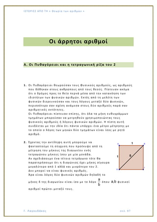 Ι Σ Τ Ο ΡΙΕ Σ ΑΠ Ο Τ Η « Θεω ρ ί α τω ν α ρ ιθ μώ ν »
Γ. Λαγουδάκος σε λ. 8 7
Οι άρρητοι αριθμοί
Α. Οι Πυθαγόρειοι και η τετραγωνική ρίζα του 2
1. Οι Πυθαγόρειοι θεωρούσαν τους Φυσικούς αριθμούς, ως αριθμούς
που δόθηκαν στους ανθρώπους από τους θεούς. Πίστευαν ακόμα
ότι ο δρόμος προς το θείο περνά μέσα από την κατανόηση των
ιδιοτήτων των φυσικών αριθμών. Εκτός από τη μελέτη των
φυσικών διερευνούσαν και τους λό γους μεταξύ δύο φυσικών,
περισσότερο σαν σχέση ανάμεσα στους δύο αριθμούς παρά σαν
αριθμητικές οντότητες.
Οι Πυθαγόρειοι πίστευαν επίσης, ότι όλα τα μήκη ευθυγράμμων
τμημάτων μπορούσαν να μετρηθο ύν χρησιμοποιώντας τους
φυσικούς αριθμούς ή λόγους φυσικών αριθμών. Η πίστη αυτή
συνδέεται με την ιδέα ότι πάντα υπάρχει ένα μέτρο μέτρησης με
το οποίο ο λόγος των μηκών δύο τμημάτων είναι ίσος με ρητό
αριθμό.
2. Έχοντας την αντίληψη αυτή μπορούμε να
φανταστούμε τη σύγχυση που προέκυψε από τη
μέτρηση του μήκους της διαγωνίου ενός
τετραγώνου μήκους ίσου με μία μονάδα.
Αν σχεδιάσουμε ένα τέτοιο τετράγωνο τότε θα
παρατηρήσουμε ότι η διαγώνιος έχει μήκος σίγουρα
μεγαλύτερο από 1 αλλά και μικρότε ρο του 2.
Δεν μπορεί να είναι φυσικός αριθμός.
Άρα είναι λόγος δύο φυσικών αριθμών δηλαδή το
μήκος δ της διαγωνίου είναι ίσο με το λόγο
a
b
όπου a,b φυσικοί
αριθμοί πρώτοι μεταξύ τους.
 
