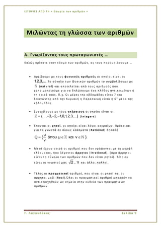 Ι Σ Τ Ο Ρ Ι ΕΣ Α Π Ο Τ Η « Θεω ρί α τω ν α ρι θμ ών »
Γ. Λαγουδάκος Σελίδα 9
Μιλώντας τη γλώσσα των αριθμών
Α. Γνωρίζοντας τους πρωταγωνιστές …
Καλώς ορίσατε στον κόσμο των αριθμών, ας τους παρουσιάσουμε …
Αρχίζουμε με τους φυσικούς αριθμούς οι οποίοι είναι οι
1,2,3,....Το σύνολο των Φυσικών αριθμών το συμβολίζουμε με
(natural) και αποτελείται από τους αριθμούς που
χρησιμοποιούμε για να δηλώσουμε ένα πλήθος αντικειμένων ή
τη σειρά τους. Π.χ. Οι μέρες της εβδομάδας είναι 7 και
ξεκινώντας από την Κυριακή η Παρασκευή είναι η 6 η
μέρα της
εβδομάδας.
Συνεχίζουμε με τους ακέραιους οι οποίοι είναι οι
{..., 3, 2, 1,0,1,2,3,...} (Integers)
Έπονται οι ρητοί, οι οποίοι είναι λόγοι ακεραίων. Πρόκειται
για τα γνωστά σε όλους κλάσματα ( Rational ) δηλαδή
μ
{ όπου μ και ν }
ν
Μετά έχουν σειρά οι αριθμοί που δεν γράφονται με τη μορφή
κλάσματος, που λέγονται άρρητοι (Irrational ), (άρα άρρητοι
είναι το σύνολο των αριθμών που δεν είναι ρητοί). Τέτοιοι
είναι οι γνωστοί μας 2 , π και άλλοι πολλοί.
Τέλος οι πραγματικοί αριθμοί, που είναι οι ρητοί και οι
άρρητοι μαζί (Real).Όλοι οι πραγματικοί αριθμοί μπορούν να
αντιστοιχηθούν ως σημεία στην ευθεία των πραγματικών
αριθμών.
 