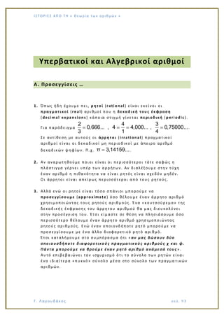 Ι Σ Τ Ο ΡΙΕ Σ ΑΠ Ο Τ Η « Θεω ρ ί α τω ν α ρ ιθ μώ ν »
Γ. Λαγουδάκος σε λ. 9 3
Υπερβατικοί και Αλγεβρικοί αριθμοί
Α. Προσεγγίσεις …
1. Όπως ήδη έχουμε πει, ρητοί (rational) είναι εκείνοι οι
πραγματικοί (real) αριθμοί που η δεκαδική τους έκφραση
(decimal expansions) κάποια στιγμή γίνεται περιοδική (periodic).
Για παράδειγμα
2 4 3
0,666... , 4 4,000... , 0,75000...
3 1 4
.
Σε αντίθεση με αυτούς οι άρρητοι (irrational ) πραγματικοί
αριθμοί είναι οι δεκαδικοί μη περιοδικοί με άπειρο αριθμό
δεκαδικών ψηφίων. Π.χ. π 3,14159....
2. Αν αναρωτηθούμε ποιοι είναι οι περισσότεροι τότε σαφώς η
πλάστιγγα γέρνει υπέρ των αρρήτων. Αν διαλέξουμε στην τύχη
έναν αριθμό η πιθανότητα να είναι ρητός είναι σχεδόν μηδέν.
Οι άρρητοι είναι απείρως περισσότεροι από τους ρητούς.
3. Αλλά ενώ οι ρητοί είναι τόσο σπάνιοι μπορούμε να
προσεγγίσουμε (approximate) όσο θέλουμε έναν άρρητο αριθμό
χρησιμοποιώντας τους ρητούς αριθμούς. Ένα «κουτσούρεμα» της
δεκαδικής έκφρασης του άρρητου αριθμού θα μας διευκολύνει
στην προσέγγιση του. Έτσι είμαστε σε θέση να πλησιάσουμε όσο
περισσότερο θέλουμε έναν άρρητο αριθμό χρησιμοποιώντας
ρητούς αριθμούς. Ενώ έναν οποιονδήποτε ρητό μπορούμε να
προσεγγίσουμε με ένα άλλο διαφορετικό ρητό αριθμό.
Έτσι καταλήγουμε στο συμπέρασμα ό τι «αν μας δώσουν δύο
οποιουσδήποτε διαφορετικούς πραγματικούς αριθμούς χ και ψ.
Πάντα μπορούμε να βρούμε έναν ρητό αριθμό ανάμεσά τους ».
Αυτό επιβεβαιώνει τον ισχυρισμό ότι το σύνολο των ρητών είναι
ένα ιδιαίτερα «πυκνό» σύνολο μέσα στο σύνολο των πραγμα τικών
αριθμών.
 