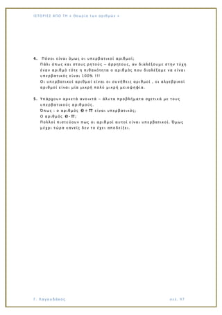 Ι Σ Τ Ο ΡΙΕ Σ ΑΠ Ο Τ Η « Θεω ρ ί α τω ν α ρ ιθ μώ ν »
Γ. Λαγουδάκος σε λ. 9 7
4. Πόσοι είναι όμως οι υπερβατικοί αριθμοί;
Πάλι όπως και στους ρητούς – άρρητους, αν διαλέξουμε στην τύχη
έναν αριθμό τότε η πιθανότητα ο αριθμός που διαλέξαμε να είναι
υπερβατικός είναι 100% !!!
Οι υπερβατικοί αριθμοί είναι οι συνήθεις αριθμοί , οι αλγεβρικοί
αριθμοί είναι μία μικρή πολύ μικρή μειοψηφία.
5. Υπάρχουν αρκετά ανοικτά – άλυτα προβλήματα σχετικά με τους
υπερβατικούς αριθμούς.
Όπως : ο αριθμός e π είναι υπερβατικός;
Ο αριθμός e π;
Πολλοί πιστεύουν πως οι αριθμοί αυ τοί είναι υπερβατικοί. Όμως
μέχρι τώρα κανείς δεν το έχει αποδείξει.
 