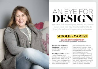 Photos:supplied
We speak to three designing women about what
makes them tick, how tech helps them to do
their jobs and what they’re eyeing up in decor.
How long have you been in
the industry? I have been in
retail, buying and design for
20-odd years!
How did you qualify? I studied
Clothing Design at Natal
Technikon, and worked in clothing
at Woolworths. While I was at
Woolies I went to India and fell in
love with the colour, the beautiful
fabrics and embroideries and
the incredible product that was
handcrafted in that crazy, dusty,
chaotic country. I made a huge leap
from the safety of the corporate
world and started my own
business designing and importing
product from India, Vietnam and
Indonesia. It was a 13-year journey
filled with great triumphs, hurdles
and pitfalls that brought me in a full
circle back to Woolworths as the
Head of Design in Homeware.
design
an eye for
CLAIRE SMITH-ROBINSON
head of Design-Homeware, Woolworths
woolieswoman
 