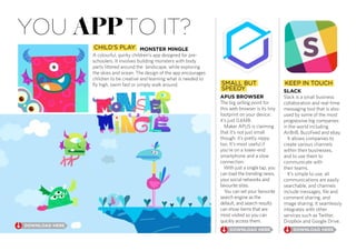 you appto it?
SMALL BUT
SPEEDY
KEEP IN TOUCH
CHILD’S PLAY
A colourful, quirky children’s app designed for pre-
schoolers. It involves building monsters with body
parts littered around the landscape, while exploring
the skies and ocean. The design of the app encourages
children to be creative and learning what is needed to
fly high, swim fast or simply walk around.
The big selling point for
this web browser is its tiny
footprint on your device:
it’s just 0.6MB.
Maker APUS is claiming
that it’s not just small
though: it’s pretty nippy
too. It’s most useful if
you’re on a lower-end
smartphone and a slow
connection.
With just a single tap, you
can load the trending news,
your social networks and
favourite sites.
You can set your favourite
search engine as the
default, and search results
can show items that are
most visited so you can
quickly access them.
Slack is a small business
collaboration and real-time
messaging tool that is also
used by some of the most
progressive big companies
in the world including
AirBnB, BuzzFeed and ebay.
It allows companies to
create various channels
within their businesses,
and to use them to
communicate with
their teams.
It’s simple to use, all
communications are easily
searchable, and channels
include messages, file and
comment sharing, and
image sharing. It seamlessly
integrates with other
services such as Twitter,
Dropbox and Google Drive.
 