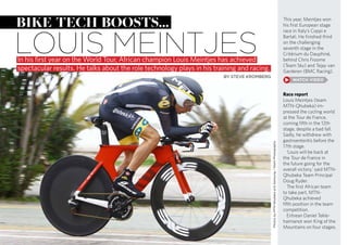 This year, Meintjes won
his first European stage
race in Italy’s Coppi e
Bartali. He finished third
on the challenging
seventh stage in the
Critérium du Dauphiné,
behind Chris Froome
(Team Sky) and Tejay van
Garderen (BMC Racing).
Race report
Louis Meintjes (team
MTN-Qhubeka) im-
pressed the cycling world
at the Tour de France,
coming fifth in the 12th
stage, despite a bad fall.
Sadly, he withdrew with
gastroenteritis before the
17th stage.
‘Louis will be back at
the Tour de France in
the future going for the
overall victory,’ said MTN-
Qhubeka Team Principal
Doug Ryder.
The first African team
to take part, MTN-
Qhubeka achieved
fifth position in the team
competition.
Eritrean Daniel Tekle-
haimanot won King of the
Mountains on four stages.
bike tech boosts...
louis meintjesIn his first year on the World Tour, African champion Louis Meintjes has achieved
spectacular results. He talks about the role technology plays in his training and racing.
BY STEVE KROMBERG
PhotosbyMTN-Qhubekap/bSamsung/StiehlPhotography
 