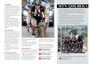 TRAINING
‘Technology makes it much
easier to record what you are
actually doing in training and
then to analyse it,’ Meintjes
told Sync. ‘You can learn
much quicker what kind of
training works for you as an
individual.’
Analytical software also
prevents injuries by analys-
ing the stress your body is
going through and predicting
‘how you should be able to
cope with the next training
session’.
ON THE BIKE
When on his bike, Meintjes
uses a Garmin 510 bike com-
puter, a heart rate strap and a
Rotor InPower power meter.
‘Power meters make it
really easy to identify your
strengths and weaknesses.’
He uses the information to
choose races that suit his
strengths.
Live performance track-
ing during a race is banned,
however.
IMPROVING BIKES
‘It is amazing how every year
the bike just feels faster and
everything works just that lit-
tle bit better,’ says Meintjes.
‘More aerodynamic, lighter
and stiffer.’
He says his main race bike,
the Cervélo’s S5, one of the
most aerodynamic.
AVAILABILITY
Samsung phones and tablets
are used to communicate, to
prepare for races and to track
riders’ performances.
Although consumers can
buy much of the technology
the team uses, they are
involved in developing compo-
nents not yet publicly available.
Team MTN-Qhubeka, powered by Samsung, is
steadily working its way up from a regional team
to a Continental Professional team based in South
Africa and Italy.
In its third season, it is Africa’s first and only
Professional Continental team, which is already
positioning itself at the top of world cycling.
The team also raises funds for Qhubeka, World
Bicycle Relief’s programme, which aims to get
bicycles to 5 000 young South Africans.
Team MTN-Qhubeka uses
Stellenbosch-based EyeGym
to improve reaction times:
Read about Louis Meintjes
Read about BestBikeSplit
mtn-Qhubeka
Read more about the team or donate to Qhubeka
 