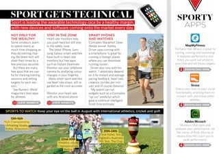 NOT ONLY FOR
THE WEALTHY
Some amateurs seem
to spend nearly as
much time shopping as
they do training, hop-
ing the latest tech will
slash their times by a
few precious seconds.
But there are many
free apps that are use-
ful for tracking training
sessions and setting
targets for each ses-
sion.
See Runners’ World
magazine’s best apps
for athletes
SMART PHONES
AND WATCHES
Comrades Marathon Silver
Medal winner Ashley
Driver says running with
a smartphone ‘is great for
running in foreign places
where you can download
running routes’.
Driver also runs with his
watch. ‘I absolutely depend
on it for instant and average
pacing feedback, heart rate,
cadence (strides per min-
ute) and of course distance.’
‘My watch can run
widgets such as a Comrades
“up run” predictor which
gave a continual intelligent
finish time estimate.’
sportgetstechnical
Sport is leading the wearable technology race by a healthy margin,
with new devices and software coming onto the market every day.
sporty
aPPs
MapMyFitness
The basic free version is great for
cycling, running and swimming.
It analyses performance and
helps you work out where to
save time and set future targets.
Strava
Strava users love its easy social
functionality, enabling them to
connect with and follow other
athletes.
Adidas Micoach
Monitors vital signs and
analyses your performance. Let
the voices of Andy Murray or
Jessica Enis-Hill coach you to
peak performance.
SPORTS TO WATCH Keep your eye on the ball in August with international athletics, cricket and golf.
13th-16th
PGA Championship,
Whistling Straits,
Kohle, Wisconsin
22nd-30th
Athletics World
Championships,
Beijing
20th-24th
Final Ashes Test
England v Australia
fifth Test, The Oval
STAY IN THE ZONE
Heart rate monitors help
you push hard but still stay
in the safety zone.
The latest iPhone, Sam-
sung Galaxy smart watches
have built-in heart rate
monitors but free apps
such as Instant Heartrate
Monitor use your cellphone
camera by analysing colour
changes in your fingertip.
Many smart sport watches
use heart rate straps, still re-
garded as the most accurate.
Monitor your heart rate
with any Android phone
 