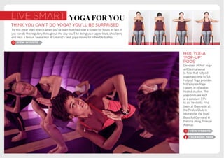 live smart
THINK YOU CAN’T DO YOGA? YOU’LL BE SURPRISED
Try this great yoga stretch when you’ve been hunched over a screen for hours. In fact, if
you can do this regularly throughout the day you’ll be doing your upper back, shoulders
and neck a favour. Take a look at Greatist’s best yoga moves for inflexible bodies.
HOT YOGA
‘POP-UP’
PODS
Devotees of ‘hot’ yoga
will be in a sweat
to hear that hotpod
yoga has come to SA.
Hotpod Yoga provides
hot Vinyasa Yoga
classes in inflatable,
heated studios. The
yoga pods are kept
at a constant 37°c
to aid flexibility. Find
them at Greenside at
the Pirates Club, in
Midrand at the Body
Beautiful Gym and in
Pretoria along Pinaster
Avenue.
yogaforyou
 