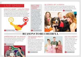 live smart
DE-STRESS: PET A POOCH
When Bristol University advertised a puppy-petting centre during
exam time 2000 stressed-out students applied for 500 spots. The
project was organised in partnership with UK Guide Dogs and based
on research that says dogs ease stress.
reasonstobecheerful
DID YOU KNOW?
Santam Insurance has
made a YouTube video that
will make you smile at our
uniquely South African
way of life. Watch people
from Japan, England
and Sweden marvel
at ‘chop and dop’ and
‘loadshedding’. You’ll see
your world differently.
AMERICANS EAT SA SNACKS
Rusks, biltong and anchovy spread are all put
to the taste test with hilarious results when
these Americans are given South African
snacks for the first time.
TIM NOAKES MEETS
HIS MATCH
Suzelle lures an unsuspecting Tim
Noakes into her DIY studio to help
her to prepare a low-carb pizza.
Everything’s going swimmingly
until Suzelle’s friend, Marianne,
produces a batch of koeksisters.
How will the no-carbohydrate,
no-sugar professor react when
confronted with a koeksister?
HEALTHY HEART = HEALTHY MIND
We all know the physical benefits of exercise and that
it’s a mood-booster. But did you know that exercise
changes your brain to be better at basically everything?
An article on Fast Company reveals that older adults
who exercised more performed better on cognitive tests.
BEST FREE
WORKOUT
VIDEOS
Work out with some
of the best personal
trainers with great
free workout videos
on YouTube. Imagine
tough-talking Jillian
Michaels taking you
through her total body
workout. ‘If you’re not
out of breath you’re not
working hard enough,’
says Jillian, who rose
to fame as the no-
nonsense trainer in
The Biggest Loser.
 