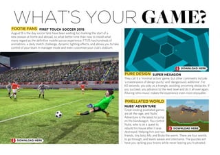 what’s your game?
PURE DESIGN
They call it a ‘minimal action’ game, but other comments include
‘a masterpiece of design purity’ and ‘dangerously addictive’. For
60 seconds, you play as a triangle, avoiding oncoming obstacles. If
you succeed, you advance to the next level and do it all over again.
Alluring retro music makes the experience even more enjoyable.
Great-looking pixellated games
are all the rage, and Nubs’
Adventure is the latest to jump
on the bandwagon. You control
Nubs, who is on a quest to
rebuild his house after it was
destroyed. Helping him are two
friends, tiny fairy Ally and Brute the worm. There are four worlds
to go through, and levels weave and intertwine. The puzzles will
have you racking your brains while never leaving you frustrated.
PIXELLATED WORLD
August 8 is the day soccer fans have been waiting for, marking the start of a
new season at home and abroad, so what better time than now to install what
many regard as the definitive mobile soccer experience. FTS15 has hundreds of
animations, a daily match challenge, dynamic lighting effects, and allows you to take
control of your team in manager mode and even customise your club’s stadium.
FOOTIE FANS
 