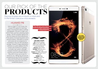 our Pick of the
productsDevices to keep you in touch, in style and
in the know! COMPILED BY STEVE KROMBERG
‘The P8 has more than lived
up to my high expectations.’
– Independent Online
HUAWEI P8
With its large 5.2 inch screen, the
Huawei P8 is great for watching
videos, browsing the webs or editing
photographs. And yet it is light, only
6.4mm thick, and has a pleasing classic
design. The P8 competes against the
top-end Apple and Samsung phones.
It has plenty of processing power and a
powerful battery. Although its camera
and screen are not as good as its
competitors, they are still well above
average. Huawei’s image stabilisation
software is a useful addition.The P8
comes with Android 5.0 Lollipop,
a smooth, fast system, although
Huawei’s Emotion user-interface is
loved by some and irritates others.
Play with it if you can to see if it
works for you. Taking into account its
competitive pricing, the P8 is excellent
value and should soon be stealing
consumers away from the more
established players.
Android Lollipop
8 MP front
 