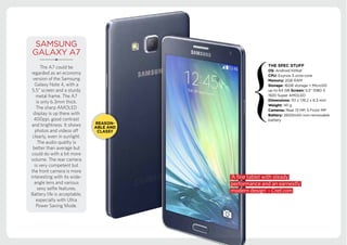 Android KitKat
battery
SAMSUNG
GALAXY A7
The A7 could be
regarded as an economy
version of the Samsung
Galaxy Note 4, with a
5.5” screen and a sturdy
metal frame. The A7
is only 6.3mm thick.
The sharp AMOLED
display is up there with
400ppi, good contrast
and brightness. It shows
photos and videos off
clearly, even in sunlight.
The audio quality is
better than average but
could do with a bit more
volume. The rear camera
is very competent but
the front camera is more
interesting with its wide-
angle lens and various
sexy selfie features.
Battery life is acceptable,
especially with Ultra
Power Saving Mode.
‘A fine tablet with steady
performance and an earnestly
modern design’ - Cnet.com
 