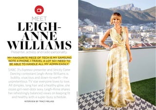 SABC 3’s Expresso presenter and Strictly Come
Dancing contestant Leigh-Anne Williams is
bubbly, vivacious and down-to-earth - the
unpretentious TV star everyone loves to love.
All dimples, long hair and a healthy glow, she
oozes girl-next-door sexy. Leigh-Anne shares
her refreshingly balanced views on keeping fit
and healthy with a super-busy schedule.
meet
‘MY FAVOURITE PIECE OF TECH IS MY SAMSUNG
NOTE 4 PHONE. I TRAVEL A LOT SO I NEED TO
BE ABLE TO HANDLE ALL MY ADMIN EASILY.’
INTERVIEW BY TRACY MELASS
Photos:supplied
leigh-
anne
williamsPresenter, actress and radio personality.
 