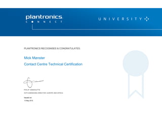 PHILIP VANHOUTTE
SVP & MANAGING DIRECTOR, EUROPE AND AFRICA
THIS CERTIFICATE IS VALID UNTIL 20 APRIL 2016
P L A N T R O N I C S R E C O G N I Z E S & C O N G R AT U L AT E S :
Mick Mønster
Contact Centre Technical Certification
PLANTRONICS RECOGNISES & CONGRATULATES:
SVP & MANAGING DIRECTOR, EUROPE AND AFRICA
13 May 2015
Issued on:
 