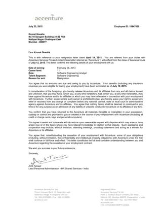 July 23, 2015 Employee ID: 10847000
Krunal Gosalia
No 10 Sangam Building 31-32 Plot
Nathpai Nagar Ghatkopar East
Mumbai - 400077
Dear Krunal Gosalia,
This is with reference to your resignation letter dated April 14, 2015. You are relieved from your duties with
Accenture Services Private Limited (hereinafter referred as “Accenture “) with effect from the close of business hours
of July 12, 2015. This letter confirms the following details of your employment with us:
Date of joining: February 06, 2013
Career level: 11
Role: Software Engineering Analyst
Talent Segment: Software Engineering
Reason for exit: Resignation
You agree that no amounts are due and owing to you by Accenture. Your benefits (including any insurance
coverage you were eligible for during your employment) have been terminated as of July 12, 2015.
In consideration of the foregoing, you hereby release Accenture and its affiliates from any and all claims, known
and unknown, that you may have, which you, at any time heretofore, had, which you, at any time hereinafter, may
have against Accenture and/or its affiliates or which you may have otherwise in connection with your employment
with Accenture. Further, except where such waiver is prohibited by law, you hereby waive your right to accept any
relief or recovery from any charge or complaint before any national, central, state or local court or administrative
agency against Accenture and its affiliates. You agree that nothing herein shall be deemed or construed at any
time or for any purpose as an admission of any liability of unlawful conduct by Accenture or its affiliates of any kind.
You confirm that you have returned to the Accenture all materials (tangible or intangible) in your possession,
custody or control and provided to you or created in the course of your employment with Accenture (including all
credit or charge cards, keys and personal computers).
You agree to assist and cooperate with Accenture upon reasonable request with disputes which may arise or have
arisen now or in the future where you have relevant knowledge in relation to that dispute. Such assistance and
cooperation may include, without limitation, attending meetings, providing statements and acting as a witness for
Accenture or its affiliates.
You agree that, notwithstanding the cessation of your employment with Accenture, some of your obligations
(including, without limitation, the confidentiality and intellectual property obligations) with Accenture under the ToE
shall continue in full force and effect. This letter constitutes the full and complete understanding between you and
Accenture regarding the cessation of your employment contract.
We wish you success in your future endeavors.
Sincerely,
Amit Tanwar
Lead Personnel Administration - HR Shared Services - India
 