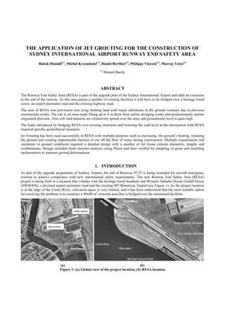 THE APPLICATION OF JET GROUTING FOR THE CONSTRUCTION OF
SYDNEY INTERNATIONAL AIRPORT RUNWAY END SAFETY AREA
Babak Hamidi(1)
, Michal Krzeminski(1)
, Daniel Berthier(1)
, Philippe Vincent(1)
, Murray Yates(1)
(1)
Menard Bachy
ABSTRACT
The Runway End Safety Area (RESA) is part of the upgrade plan of the Sydney International Airport and adds an extension
to the end of the runway. As this area passes a number of existing facilities it will have to be bridged over a heritage listed
sewer, an airport perimeter road and the existing highway road.
The area of RESA was previously low lying farming land with major alterations in the ground contours due to previous
construction works. The site is on man-made filling up to 4 m thick from earlier dredging works and predominantly marine
originated alluvium. Also soft mud deposits are extensively spread over the area, and groundwater level is quite high.
The loads introduced by bridging RESA over existing structures and lowering the road level at the intersection with RESA
required specific geotechnical measures.
Jet Grouting has been used successfully in RESA with multiple purposes such as increasing the ground’s bearing, retaining
the ground and creating impermeable barriers to cut off the flow of water during construction. Multiple requirements and
variations in ground conditions required a detailed design with a number of Jet Grout column diameters, lengths and
combinations. Design included finite element analyses using Plaxis and later verified by sampling of grout and installing
inclinometers to measure ground deformations.
1. INTRODUCTION
As part of the upgrade programme of Sydney Airport, the end of Runway 07/25 is being extended for aircraft emergency
overrun to achieve compliance with new international safety requirements. The new Runway End Safety Area (RESA)
project is being built in a location that collides with the heritage listed Southern and Western Suburbs Ocean Outfall Sewer
(SWSOOS), a diverted airport perimeter road and the existing M5 Motorway Tunnel (see Figure 1). As the project location
is at the edge of the Cooks River, relocation space is very limited, and it has been understood that the most suitable option
for resolving the problem is to construct a 90x90 m2
concrete area that is bridged over the mentioned facilities.
(a) (b)
Figure 1: (a) Global view of the project location, (b) RESA location
 