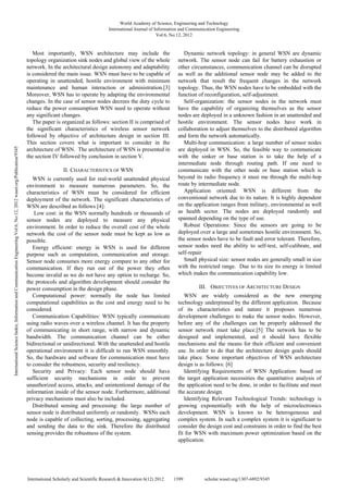 Most importantly, WSN architecture may include the
topology organization sink nodes and global view of the whole
network. In the architectural design autonomy and adaptability
is considered the main issue. WSN must have to be capable of
operating in unattended, hostile environment with minimum
maintenance and human interaction or administration.[3]
Moreover, WSN has to operate by adapting the environmental
changes. In the case of sensor nodes decrees the duty cycle to
reduce the power consumption WSN need to operate without
any significant changes.
The paper is organized as follows: section II is comprised of
the significant characteristics of wireless sensor network
followed by objective of architecture design in section III.
This section covers what is important to consider in the
architecture of WSN. The architecture of WSN is presented in
the section IV followed by conclusion in section V.
II. CHARACTERISTICS OF WSN
WSN is currently used for real-world unattended physical
environment to measure numerous parameters. So, the
characteristics of WSN must be considered for efficient
deployment of the network. The significant characteristics of
WSN are described as follows [4]:
Low cost: in the WSN normally hundreds or thousands of
sensor nodes are deployed to measure any physical
environment. In order to reduce the overall cost of the whole
network the cost of the sensor node must be kept as low as
possible.
Energy efficient: energy in WSN is used for different
purpose such as computation, communication and storage.
Sensor node consumes more energy compare to any other for
communication. If they run out of the power they often
become invalid as we do not have any option to recharge. So,
the protocols and algorithm development should consider the
power consumption in the design phase.
Computational power: normally the node has limited
computational capabilities as the cost and energy need to be
considered.
Communication Capabilities: WSN typically communicate
using radio waves over a wireless channel. It has the property
of communicating in short range, with narrow and dynamic
bandwidth. The communication channel can be either
bidirectional or unidirectional. With the unattended and hostile
operational environment it is difficult to run WSN smoothly.
So, the hardware and software for communication must have
to consider the robustness, security and resiliency.
Security and Privacy: Each sensor node should have
sufficient security mechanisms in order to prevent
unauthorized access, attacks, and unintentional damage of the
information inside of the sensor node. Furthermore, additional
privacy mechanisms must also be included.
Distributed sensing and processing: the large number of
sensor node is distributed uniformly or randomly. WSNs each
node is capable of collecting, sorting, processing, aggregating
and sending the data to the sink. Therefore the distributed
sensing provides the robustness of the system.
Dynamic network topology: in general WSN are dynamic
network. The sensor node can fail for battery exhaustion or
other circumstances, communication channel can be disrupted
as well as the additional sensor node may be added to the
network that result the frequent changes in the network
topology. Thus, the WSN nodes have to be embedded with the
function of reconfiguration, self-adjustment.
Self-organization: the sensor nodes in the network must
have the capability of organizing themselves as the sensor
nodes are deployed in a unknown fashion in an unattended and
hostile environment. The sensor nodes have work in
collaboration to adjust themselves to the distributed algorithm
and form the network automatically.
Multi-hop communication: a large number of sensor nodes
are deployed in WSN. So, the feasible way to communicate
with the sinker or base station is to take the help of a
intermediate node through routing path. If one need to
communicate with the other node or base station which is
beyond its radio frequency it must me through the multi-hop
route by intermediate node.
Application oriented: WSN is different from the
conventional network due to its nature. It is highly dependent
on the application ranges from military, environmental as well
as health sector. The nodes are deployed randomly and
spanned depending on the type of use.
Robust Operations: Since the sensors are going to be
deployed over a large and sometimes hostile environment. So,
the sensor nodes have to be fault and error tolerant. Therefore,
sensor nodes need the ability to self-test, self-calibrate, and
self-repair
Small physical size: sensor nodes are generally small in size
with the restricted range. Due to its size its energy is limited
which makes the communication capability low.
III. OBJECTIVES OF ARCHITECTURE DESIGN
WSN are widely considered as the new emerging
technology underpinned by the different application. Because
of its characteristics and nature it proposes numerous
development challenges to make the sensor nodes. However,
before any of the challenges can be properly addressed the
sensor network must take place.[5] The network has to be
designed and implemented, and it should have flexible
mechanisms and the means for their efficient and convenient
use. In order to do that the architecture design goals should
take place. Some important objectives of WSN architecture
design is as follows: [6]
Identifying Requirements of WSN Application: based on
the target application necessities the quantitative analysis of
the application need to be done, in order to facilitate and meet
the accurate design.
Identifying Relevant Technological Trends: technology is
growing exponentially with the help of microelectronics
development. WSN is known to be heterogeneous and
complex system. In such a complex system it is significant to
consider the design cost and constrains in order to find the best
fit for WSN with maximum power optimization based on the
application.
World Academy of Science, Engineering and Technology
International Journal of Information and Communication Engineering
Vol:6, No:12, 2012
1399
International Scholarly and Scientific Research & Innovation 6(12) 2012 scholar.waset.org/1307-6892/9345
International
Science
Index,
Information
and
Communication
Engineering
Vol:6,
No:12,
2012
waset.org/Publication/9345
 