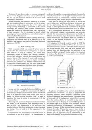 Optimised Design: Sensor nodes are resource constrained.
So, we have to design the network in such an optimised way
that we can get maximum utilization of the sensor with
minimum use of resources.
Design techniques and technology: based on the existing
and upcoming technology the architecture need to be design.
Among sensor nodes components the power supply and
storage existing technology is considered to be mature
technology. But ultra-low power wireless communication,
sensors and actuators are upgrading almost every day and yet
to make revolution. So, it is important to identify which
technology can be used and which one need to be developed in
the design phase of architecture.
Qualitative and quantitative analysis: existing technology,
components and sensors need to be surveyed to do the
qualitative and quantities analysis for effective and functional
architecture of WSN.
IV. WSN ARCHITECTURE
WSN is dynamic which can consist of various types of
sensor nodes. The environment is heterogeneous in terms of
both hardware as well as software. The sensor node
construction focuses to reduce cost, increase flexibility,
provide fault tolerance. Improve development process and
conserve energy. The structure of sensor node consists of
sensing unit (sensor and analog to digital converter),
processing unit (processor and storage), communication unit
(transceiver), and power supply unit. The major blocks shown
in Fig. 2 a concise description of different unit is as follows:
Fig. 2 Structure of a sensor node
Sensing unit: it is composed of collection of different types
of sensor which is needed for measurement of different
phenomenon of the physical environment. Sensors are selected
based on its application. Sensor out is electric signal which is
analog. So, analog-to-digital converter (ADC) is used to
transform the signal to digital to communicate with the
microcontroller.
Processing unit: it consists of a processor (microcontroller)
and storage (RAM). In addition it has operating systems as
well as timer. The responsibility of the processing unit
includes collecting data from various sources than processing
and storing. Timer is used to do the sequencing for the
sequence.
Communication unit: it uses a transceiver which consists of
a transmitter as well as a receiver. The communication is
performed through the communication channels by using the
network protocol. Based on the application requirements and
relevance in order to communicate it normally uses suitable
method such as radio, infrared or optical communication.
Power unit: the task of the power unit is to provide the
energy to the sensor node for monitoring the environment at a
low cost and less time. The life of the sensor depends on the
battery or power generator which is connected to the power
unit. Power unit is required for the efficient use of the battery.
WSN communication architecture is a bit different from
the conventional computer communication and computer
network. The communication architecture can be classified in
different layers. In order to get the maximum efficiency with
limited resources and low overhead WSN does not adhere as
closely to the layered architecture of OSI model of
conventional network.
Nevertheless, the layered model is useful in WSN for
categorizing protocols, attacks and defense. So, in contrast to
the traditional seven layers it is reduced to the five layers [2]
that include physical layer, Data link layer, network layer,
transport layer and application later. The advantage of the
layered model is conceptually similar functions are combined
at one layer. Fig. 3 shows the communication protocol model
of wireless sensor network.
Fig. 3 Protocol Stack of WSN [2]
The physical layer addresses the hardware detail of wireless
communication mechanism. This layer is responsible for
frequency selection, carrier frequency generation, signal
detection, modulation, and data encryption. The data link layer
is concerned with the media access control (MAC) protocol.
Since the wireless channel is susceptible to the noise and
sensor nodes may be changing the location MAC protocol at
the data link layer has to be power-aware and should have the
capability of minimizing the collisions.[7] The network layer
manages the routing the data supplied by the transport layer or
between the nodes. Whereas the transport layer is able to
maintain the data flow if the WSN application requires that.
Various type of application can be implemented in the
application depending the physical environmental sensing.
World Academy of Science, Engineering and Technology
International Journal of Information and Communication Engineering
Vol:6, No:12, 2012
1400
International Scholarly and Scientific Research & Innovation 6(12) 2012 scholar.waset.org/1307-6892/9345
International
Science
Index,
Information
and
Communication
Engineering
Vol:6,
No:12,
2012
waset.org/Publication/9345
 