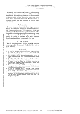 Orthogonal to the five layer Akyildiz et al. [2] defined three
management plan named power, mobility and task
management. These plans are responsible for monitoring the
power, movement and task distribution among the sensor
nodes. These management plans helps the sensor nodes to
coordinate sensor tasks and minimize the overall power
consumption.
V. CONCLUSION
In recent years, new technologies have shaped numerous
military and commercial strategies in an unprecedented way.
The wireless sensor network (WSN) technology is one such
technology and has been attracting significant attention. In this
paper we have presented the characteristics architecture of the
wireless sensor network which will help the researchers and
industry to design a functional WSN with maximum
throughput using minimum resources with a low cost.
ACKNOWLEDGMENT
One of authors would like to thank the works has been
partly supported by the project of No. 2009RC0124 and No.
2010ZX03004-002.
REFERENCES
[1] X. Huang, M. Ahmed, D. Sharma, “Timing Control for Protecting from
Internal Attacks in Wireless Sensor Networks”, IEEE, ICOIN 2012,
Bali, Indonesia, February 2012.
[2] I. F. Akyildiz, W. Su, Y. Sankarasubramaniam, and E, Cayirci, “A
Survey on Sensor Networks”, IEEE Communications Magazine, August
2002.
[3] H. Karl, A, Willing, “Protocols and Architectures for Wireless Sensor
Networks”. New York: Wiley, 2005. 314−340, 2005.
[4] C. Buratti , A. Conti , D. Dardari and R, Verdone, “An Overview on
Wireless Sensor Networks Technology and Evolution” , Sensors 2009,
ISSN 1424-8220, pp 6869-6896, 2009.
[5] K. v. madhav , C ,rajendra and R. L. selvaraj, “A study of security
challenges in wireless sensor networks”, Journal of Theoretical and
Applied Information Technology, 2010.
[6] J. Feng, F. Koushanfar, and M. Potkonjak, “Sensor Network
Architecture”, supported by the national science foundation under Grant
No. NI-0085773 and NSF CENS Grant, 2005.
[7] T. He, J. A. Stankovic, C. Lu, T. Abdelzaher, “SPEED: A stateless
protocol for real-time communication in sensor networks”. In: Proc. of
23rd Int’l Conf. on Distributed Computing Systems. Rhode Island: IEEE
Computer Society, 2003.
World Academy of Science, Engineering and Technology
International Journal of Information and Communication Engineering
Vol:6, No:12, 2012
1401
International Scholarly and Scientific Research & Innovation 6(12) 2012 scholar.waset.org/1307-6892/9345
International
Science
Index,
Information
and
Communication
Engineering
Vol:6,
No:12,
2012
waset.org/Publication/9345
 