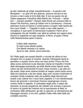 gli altri mettendo gli artigli impudentemente — la parola è del
Bonaparte — su quel che loro piaceva, ciascuno cercava di non
tornare a mani vuote al di là delle Alpi. E non era giusto che gli
Italiani pagassero il beneficio della libertà che i Francesi — bontà
loro — avevano portato? i Romani nella Grecia non avevano fatto lo
stesso? Ma Mummio, erano gli Italiani che lo ricordavano: i Francesi
parlavano invece di Catone e continuavano a frugare nelle tasche dei
loro nuovi fratelli. — “Cappello in testa e mani nelle tasche!„ —
consigliava in quei giorni di democrazia invadente il Parini ad un
campagnolo che per timidità o per abito di cortesia non sapeva stare
dinanzi ai magistrati col capo scoperto. Il Parini, al quale il Monti
nella Mascheroniana pone in bocca:
il dolor della meschina
Di cotal nuova libertà vestita
Che libertà nomossi e fu rapina.
Serva la vide, ohimè, serva schernita.
Oh l'Italia pagò cara questa libertà! e s'avvide da ultimo di non
stringere che un pugno di mosche. Quando il Bonaparte lasciò la
penisola e a questa venne meno con esso anche il freno che fino
allora aveva contenuto la più sfacciata ruberia ed impedito il trionfo
della demagogia piazzaiuola, già della libertà erano stanchi anche
coloro che più sinceramente le erano mossi incontro. I più abili ed i
più onesti, dopo avere indarno tentato di reagire contro tanta rovina
delle loro speranze e dei loro ideali, dopo aver cercato inutilmente di
arrestare l'onda invadente nella vita pubblica degli elementi più
torbidi e più violenti che il cieco favor popolare e il non disinteressato
favore dei generali e commissari francesi sospingevano innanzi,
s'erano ritirati in disparte. Il contrastare degli avidi, il rubare dei
disonesti, le piccole prepotenze dei cittadini che avevano il governo
di nome e le grandi dei Francesi che lo esercitavano di fatto, la
confusione delle attribuzioni, gli odii, le calunnie, la intemperanza del
linguaggio avevano, in tre anni, gettato l'Italia nello stato della più
completa anarchia.
 