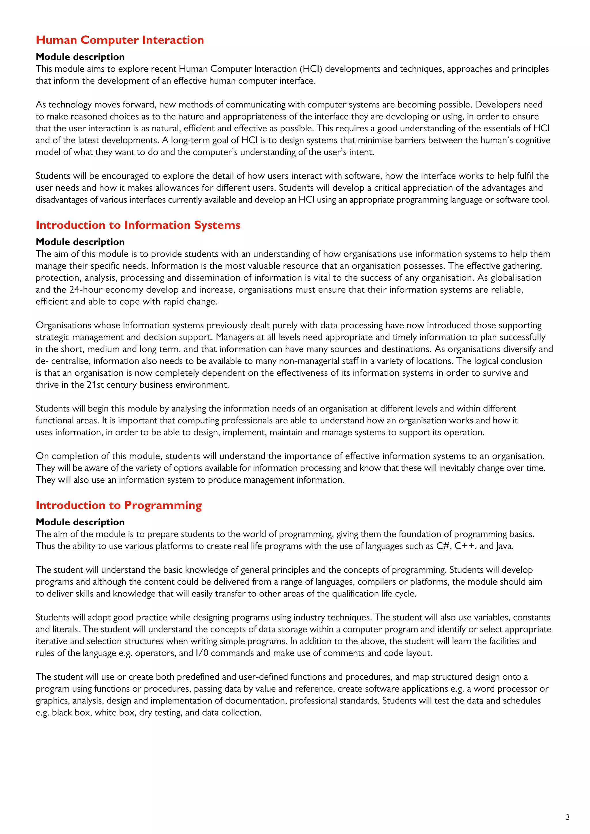3
Human Computer Interaction
Module description
This module aims to explore recent Human Computer Interaction (HCI) developments and techniques, approaches and principles
that inform the development of an effective human computer interface.
As technology moves forward, new methods of communicating with computer systems are becoming possible. Developers need
to make reasoned choices as to the nature and appropriateness of the interface they are developing or using, in order to ensure
that the user interaction is as natural, efficient and effective as possible. This requires a good understanding of the essentials of HCI
and of the latest developments. A long-term goal of HCI is to design systems that minimise barriers between the human’s cognitive
model of what they want to do and the computer’s understanding of the user’s intent.
Students will be encouraged to explore the detail of how users interact with software, how the interface works to help fulfil the
user needs and how it makes allowances for different users. Students will develop a critical appreciation of the advantages and
disadvantages of various interfaces currently available and develop an HCI using an appropriate programming language or software tool.
Introduction to Information Systems
Module description
The aim of this module is to provide students with an understanding of how organisations use information systems to help them
manage their specific needs. Information is the most valuable resource that an organisation possesses. The effective gathering,
protection, analysis, processing and dissemination of information is vital to the success of any organisation. As globalisation
and the 24-hour economy develop and increase, organisations must ensure that their information systems are reliable,
efficient and able to cope with rapid change.
Organisations whose information systems previously dealt purely with data processing have now introduced those supporting
strategic management and decision support. Managers at all levels need appropriate and timely information to plan successfully
in the short, medium and long term, and that information can have many sources and destinations. As organisations diversify and
de- centralise, information also needs to be available to many non-managerial staff in a variety of locations. The logical conclusion
is that an organisation is now completely dependent on the effectiveness of its information systems in order to survive and
thrive in the 21st century business environment.
Students will begin this module by analysing the information needs of an organisation at different levels and within different
functional areas. It is important that computing professionals are able to understand how an organisation works and how it
uses information, in order to be able to design, implement, maintain and manage systems to support its operation.
On completion of this module, students will understand the importance of effective information systems to an organisation.
They will be aware of the variety of options available for information processing and know that these will inevitably change over time.
They will also use an information system to produce management information.
Introduction to Programming
Module description
The aim of the module is to prepare students to the world of programming, giving them the foundation of programming basics.
Thus the ability to use various platforms to create real life programs with the use of languages such as C#, C++, and Java.
The student will understand the basic knowledge of general principles and the concepts of programming. Students will develop
programs and although the content could be delivered from a range of languages, compilers or platforms, the module should aim
to deliver skills and knowledge that will easily transfer to other areas of the qualification life cycle.
Students will adopt good practice while designing programs using industry techniques. The student will also use variables, constants
and literals. The student will understand the concepts of data storage within a computer program and identify or select appropriate
iterative and selection structures when writing simple programs. In addition to the above, the student will learn the facilities and
rules of the language e.g. operators, and I/0 commands and make use of comments and code layout.
The student will use or create both predefined and user-defined functions and procedures, and map structured design onto a
program using functions or procedures, passing data by value and reference, create software applications e.g. a word processor or
graphics, analysis, design and implementation of documentation, professional standards. Students will test the data and schedules
e.g. black box, white box, dry testing, and data collection.
 