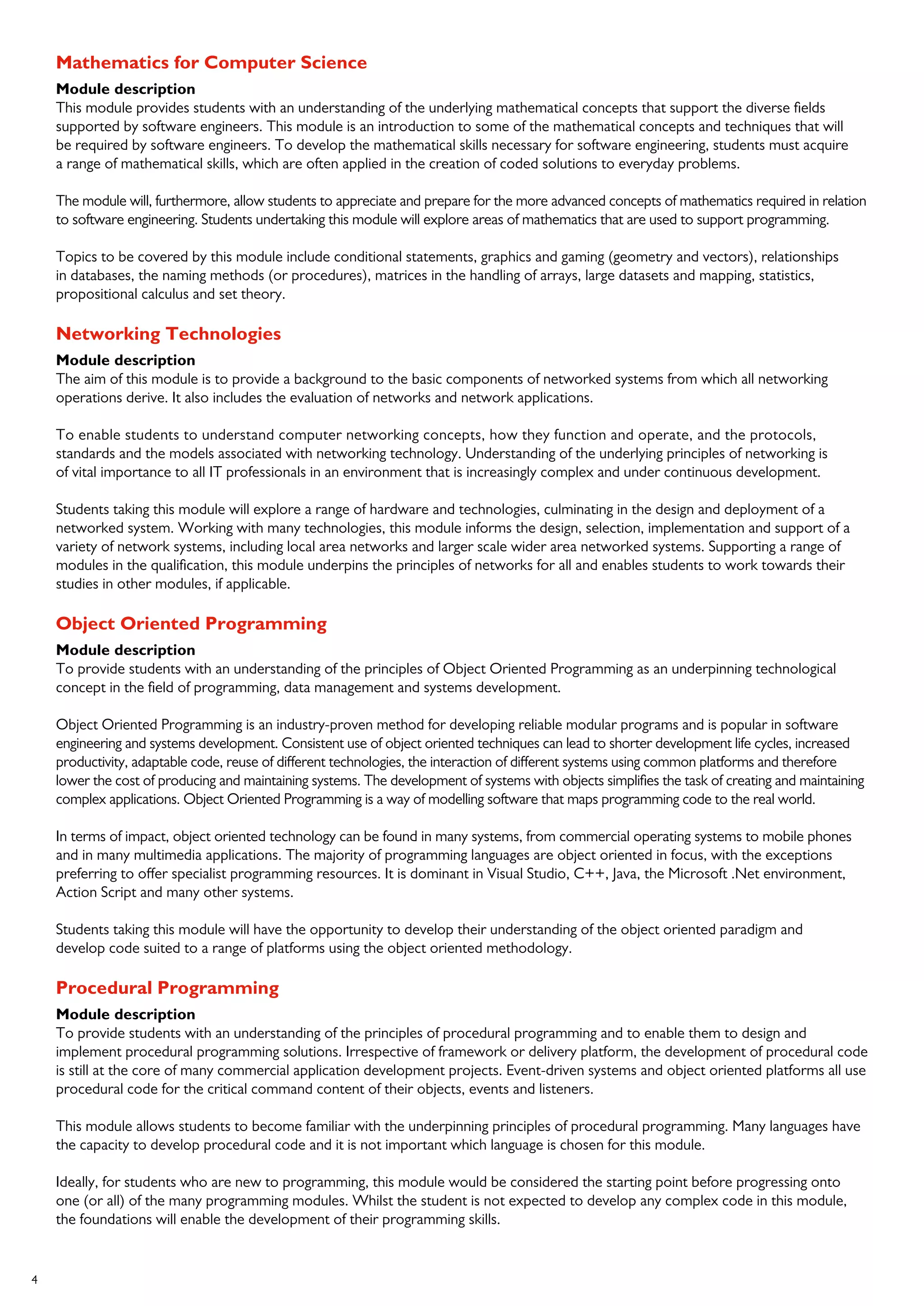 4
Mathematics for Computer Science
Module description
This module provides students with an understanding of the underlying mathematical concepts that support the diverse fields
supported by software engineers. This module is an introduction to some of the mathematical concepts and techniques that will
be required by software engineers. To develop the mathematical skills necessary for software engineering, students must acquire
a range of mathematical skills, which are often applied in the creation of coded solutions to everyday problems.
The module will, furthermore, allow students to appreciate and prepare for the more advanced concepts of mathematics required in relation
to software engineering. Students undertaking this module will explore areas of mathematics that are used to support programming.
Topics to be covered by this module include conditional statements, graphics and gaming (geometry and vectors), relationships
in databases, the naming methods (or procedures), matrices in the handling of arrays, large datasets and mapping, statistics,
propositional calculus and set theory.
Networking Technologies
Module description
The aim of this module is to provide a background to the basic components of networked systems from which all networking
operations derive. It also includes the evaluation of networks and network applications.
To enable students to understand computer networking concepts, how they function and operate, and the protocols,
standards and the models associated with networking technology. Understanding of the underlying principles of networking is
of vital importance to all IT professionals in an environment that is increasingly complex and under continuous development.
Students taking this module will explore a range of hardware and technologies, culminating in the design and deployment of a
networked system. Working with many technologies, this module informs the design, selection, implementation and support of a
variety of network systems, including local area networks and larger scale wider area networked systems. Supporting a range of
modules in the qualification, this module underpins the principles of networks for all and enables students to work towards their
studies in other modules, if applicable.
Object Oriented Programming
Module description
To provide students with an understanding of the principles of Object Oriented Programming as an underpinning technological
concept in the field of programming, data management and systems development.
Object Oriented Programming is an industry-proven method for developing reliable modular programs and is popular in software
engineering and systems development. Consistent use of object oriented techniques can lead to shorter development life cycles, increased
productivity, adaptable code, reuse of different technologies, the interaction of different systems using common platforms and therefore
lower the cost of producing and maintaining systems. The development of systems with objects simplifies the task of creating and maintaining
complex applications. Object Oriented Programming is a way of modelling software that maps programming code to the real world.
In terms of impact, object oriented technology can be found in many systems, from commercial operating systems to mobile phones
and in many multimedia applications. The majority of programming languages are object oriented in focus, with the exceptions
preferring to offer specialist programming resources. It is dominant in Visual Studio, C++, Java, the Microsoft .Net environment,
Action Script and many other systems.
Students taking this module will have the opportunity to develop their understanding of the object oriented paradigm and
develop code suited to a range of platforms using the object oriented methodology.
Procedural Programming
Module description
To provide students with an understanding of the principles of procedural programming and to enable them to design and
implement procedural programming solutions. Irrespective of framework or delivery platform, the development of procedural code
is still at the core of many commercial application development projects. Event-driven systems and object oriented platforms all use
procedural code for the critical command content of their objects, events and listeners.
This module allows students to become familiar with the underpinning principles of procedural programming. Many languages have
the capacity to develop procedural code and it is not important which language is chosen for this module.
Ideally, for students who are new to programming, this module would be considered the starting point before progressing onto
one (or all) of the many programming modules. Whilst the student is not expected to develop any complex code in this module,
the foundations will enable the development of their programming skills.
 