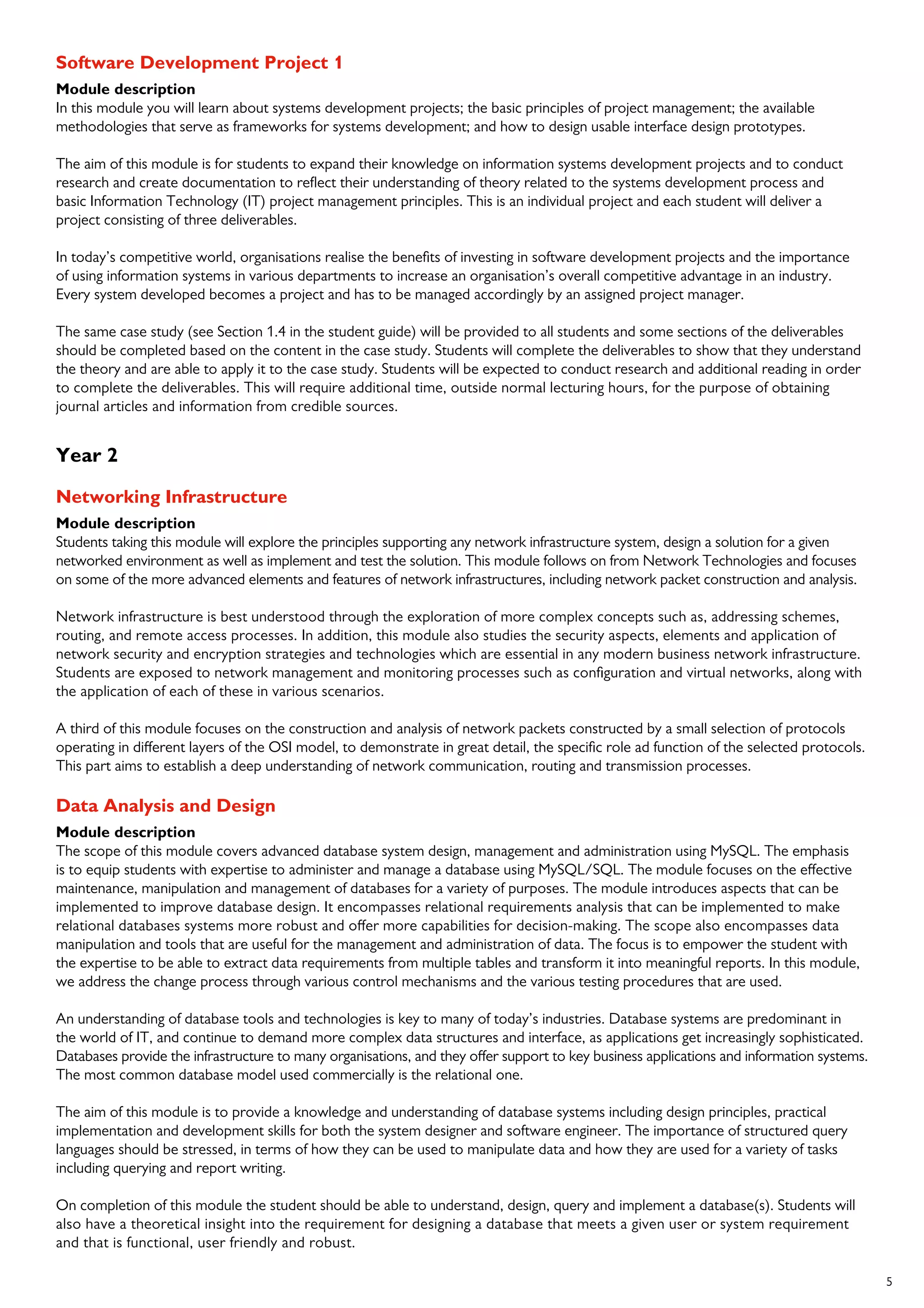 5
Software Development Project 1
Module description
In this module you will learn about systems development projects; the basic principles of project management; the available
methodologies that serve as frameworks for systems development; and how to design usable interface design prototypes.
The aim of this module is for students to expand their knowledge on information systems development projects and to conduct
research and create documentation to reflect their understanding of theory related to the systems development process and
basic Information Technology (IT) project management principles. This is an individual project and each student will deliver a
project consisting of three deliverables.
In today’s competitive world, organisations realise the benefits of investing in software development projects and the importance
of using information systems in various departments to increase an organisation’s overall competitive advantage in an industry.
Every system developed becomes a project and has to be managed accordingly by an assigned project manager.
The same case study (see Section 1.4 in the student guide) will be provided to all students and some sections of the deliverables
should be completed based on the content in the case study. Students will complete the deliverables to show that they understand
the theory and are able to apply it to the case study. Students will be expected to conduct research and additional reading in order
to complete the deliverables. This will require additional time, outside normal lecturing hours, for the purpose of obtaining
journal articles and information from credible sources.
Year 2
Networking Infrastructure
Module description
Students taking this module will explore the principles supporting any network infrastructure system, design a solution for a given
networked environment as well as implement and test the solution. This module follows on from Network Technologies and focuses
on some of the more advanced elements and features of network infrastructures, including network packet construction and analysis.
Network infrastructure is best understood through the exploration of more complex concepts such as, addressing schemes,
routing, and remote access processes. In addition, this module also studies the security aspects, elements and application of
network security and encryption strategies and technologies which are essential in any modern business network infrastructure.
Students are exposed to network management and monitoring processes such as configuration and virtual networks, along with
the application of each of these in various scenarios.
A third of this module focuses on the construction and analysis of network packets constructed by a small selection of protocols
operating in different layers of the OSI model, to demonstrate in great detail, the specific role ad function of the selected protocols.
This part aims to establish a deep understanding of network communication, routing and transmission processes.
Data Analysis and Design
Module description
The scope of this module covers advanced database system design, management and administration using MySQL. The emphasis
is to equip students with expertise to administer and manage a database using MySQL/SQL. The module focuses on the effective
maintenance, manipulation and management of databases for a variety of purposes. The module introduces aspects that can be
implemented to improve database design. It encompasses relational requirements analysis that can be implemented to make
relational databases systems more robust and offer more capabilities for decision-making. The scope also encompasses data
manipulation and tools that are useful for the management and administration of data. The focus is to empower the student with
the expertise to be able to extract data requirements from multiple tables and transform it into meaningful reports. In this module,
we address the change process through various control mechanisms and the various testing procedures that are used.
An understanding of database tools and technologies is key to many of today’s industries. Database systems are predominant in
the world of IT, and continue to demand more complex data structures and interface, as applications get increasingly sophisticated.
Databases provide the infrastructure to many organisations, and they offer support to key business applications and information systems.
The most common database model used commercially is the relational one.
The aim of this module is to provide a knowledge and understanding of database systems including design principles, practical
implementation and development skills for both the system designer and software engineer. The importance of structured query
languages should be stressed, in terms of how they can be used to manipulate data and how they are used for a variety of tasks
including querying and report writing.
On completion of this module the student should be able to understand, design, query and implement a database(s). Students will
also have a theoretical insight into the requirement for designing a database that meets a given user or system requirement
and that is functional, user friendly and robust.
 
