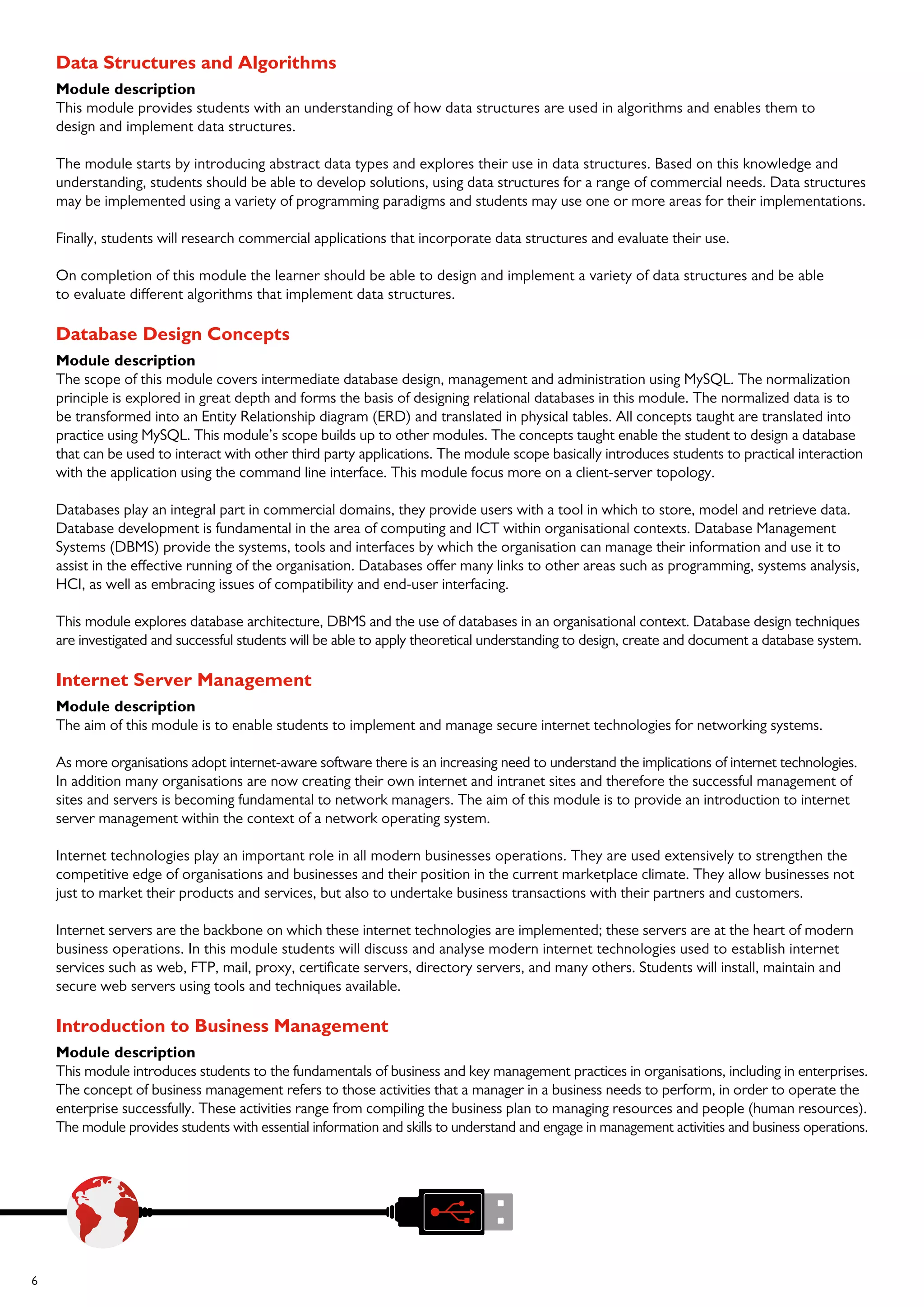 6
Data Structures and Algorithms
Module description
This module provides students with an understanding of how data structures are used in algorithms and enables them to
design and implement data structures.
The module starts by introducing abstract data types and explores their use in data structures. Based on this knowledge and
understanding, students should be able to develop solutions, using data structures for a range of commercial needs. Data structures
may be implemented using a variety of programming paradigms and students may use one or more areas for their implementations.
Finally, students will research commercial applications that incorporate data structures and evaluate their use.
On completion of this module the learner should be able to design and implement a variety of data structures and be able
to evaluate different algorithms that implement data structures.
Database Design Concepts
Module description
The scope of this module covers intermediate database design, management and administration using MySQL. The normalization
principle is explored in great depth and forms the basis of designing relational databases in this module. The normalized data is to
be transformed into an Entity Relationship diagram (ERD) and translated in physical tables. All concepts taught are translated into
practice using MySQL. This module’s scope builds up to other modules. The concepts taught enable the student to design a database
that can be used to interact with other third party applications. The module scope basically introduces students to practical interaction
with the application using the command line interface. This module focus more on a client-server topology.
Databases play an integral part in commercial domains, they provide users with a tool in which to store, model and retrieve data.
Database development is fundamental in the area of computing and ICT within organisational contexts. Database Management
Systems (DBMS) provide the systems, tools and interfaces by which the organisation can manage their information and use it to
assist in the effective running of the organisation. Databases offer many links to other areas such as programming, systems analysis,
HCI, as well as embracing issues of compatibility and end-user interfacing.
This module explores database architecture, DBMS and the use of databases in an organisational context. Database design techniques
are investigated and successful students will be able to apply theoretical understanding to design, create and document a database system.
Internet Server Management
Module description
The aim of this module is to enable students to implement and manage secure internet technologies for networking systems.
As more organisations adopt internet-aware software there is an increasing need to understand the implications of internet technologies.
In addition many organisations are now creating their own internet and intranet sites and therefore the successful management of
sites and servers is becoming fundamental to network managers. The aim of this module is to provide an introduction to internet
server management within the context of a network operating system.
Internet technologies play an important role in all modern businesses operations. They are used extensively to strengthen the
competitive edge of organisations and businesses and their position in the current marketplace climate. They allow businesses not
just to market their products and services, but also to undertake business transactions with their partners and customers.
Internet servers are the backbone on which these internet technologies are implemented; these servers are at the heart of modern
business operations. In this module students will discuss and analyse modern internet technologies used to establish internet
services such as web, FTP, mail, proxy, certificate servers, directory servers, and many others. Students will install, maintain and
secure web servers using tools and techniques available.
Introduction to Business Management
Module description
This module introduces students to the fundamentals of business and key management practices in organisations, including in enterprises.
The concept of business management refers to those activities that a manager in a business needs to perform, in order to operate the
enterprise successfully. These activities range from compiling the business plan to managing resources and people (human resources).
The module provides students with essential information and skills to understand and engage in management activities and business operations.
 