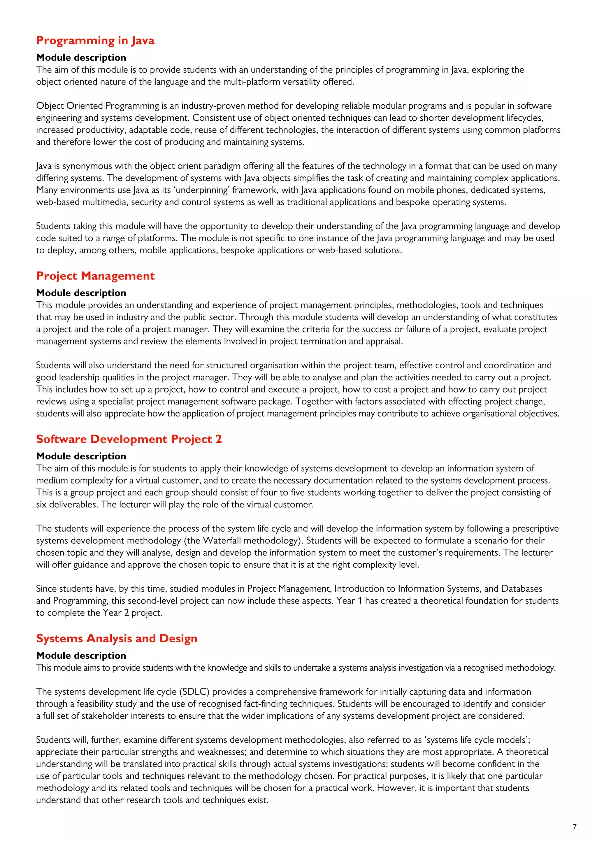 7
Programming in Java
Module description
The aim of this module is to provide students with an understanding of the principles of programming in Java, exploring the
object oriented nature of the language and the multi-platform versatility offered.
Object Oriented Programming is an industry-proven method for developing reliable modular programs and is popular in software
engineering and systems development. Consistent use of object oriented techniques can lead to shorter development lifecycles,
increased productivity, adaptable code, reuse of different technologies, the interaction of different systems using common platforms
and therefore lower the cost of producing and maintaining systems.
Java is synonymous with the object orient paradigm offering all the features of the technology in a format that can be used on many
differing systems. The development of systems with Java objects simplifies the task of creating and maintaining complex applications.
Many environments use Java as its ‘underpinning’ framework, with Java applications found on mobile phones, dedicated systems,
web-based multimedia, security and control systems as well as traditional applications and bespoke operating systems.
Students taking this module will have the opportunity to develop their understanding of the Java programming language and develop
code suited to a range of platforms. The module is not specific to one instance of the Java programming language and may be used
to deploy, among others, mobile applications, bespoke applications or web-based solutions.
Project Management
Module description
This module provides an understanding and experience of project management principles, methodologies, tools and techniques
that may be used in industry and the public sector. Through this module students will develop an understanding of what constitutes
a project and the role of a project manager. They will examine the criteria for the success or failure of a project, evaluate project
management systems and review the elements involved in project termination and appraisal.
Students will also understand the need for structured organisation within the project team, effective control and coordination and
good leadership qualities in the project manager. They will be able to analyse and plan the activities needed to carry out a project.
This includes how to set up a project, how to control and execute a project, how to cost a project and how to carry out project
reviews using a specialist project management software package. Together with factors associated with effecting project change,
students will also appreciate how the application of project management principles may contribute to achieve organisational objectives.
Software Development Project 2
Module description
The aim of this module is for students to apply their knowledge of systems development to develop an information system of
medium complexity for a virtual customer, and to create the necessary documentation related to the systems development process.
This is a group project and each group should consist of four to five students working together to deliver the project consisting of
six deliverables. The lecturer will play the role of the virtual customer.
The students will experience the process of the system life cycle and will develop the information system by following a prescriptive
systems development methodology (the Waterfall methodology). Students will be expected to formulate a scenario for their
chosen topic and they will analyse, design and develop the information system to meet the customer’s requirements. The lecturer
will offer guidance and approve the chosen topic to ensure that it is at the right complexity level.
Since students have, by this time, studied modules in Project Management, Introduction to Information Systems, and Databases
and Programming, this second-level project can now include these aspects. Year 1 has created a theoretical foundation for students
to complete the Year 2 project.
Systems Analysis and Design
Module description
This module aims to provide students with the knowledge and skills to undertake a systems analysis investigation via a recognised methodology.
The systems development life cycle (SDLC) provides a comprehensive framework for initially capturing data and information
through a feasibility study and the use of recognised fact-finding techniques. Students will be encouraged to identify and consider
a full set of stakeholder interests to ensure that the wider implications of any systems development project are considered.
Students will, further, examine different systems development methodologies, also referred to as ‘systems life cycle models’;
appreciate their particular strengths and weaknesses; and determine to which situations they are most appropriate. A theoretical
understanding will be translated into practical skills through actual systems investigations; students will become confident in the
use of particular tools and techniques relevant to the methodology chosen. For practical purposes, it is likely that one particular
methodology and its related tools and techniques will be chosen for a practical work. However, it is important that students
understand that other research tools and techniques exist.
 