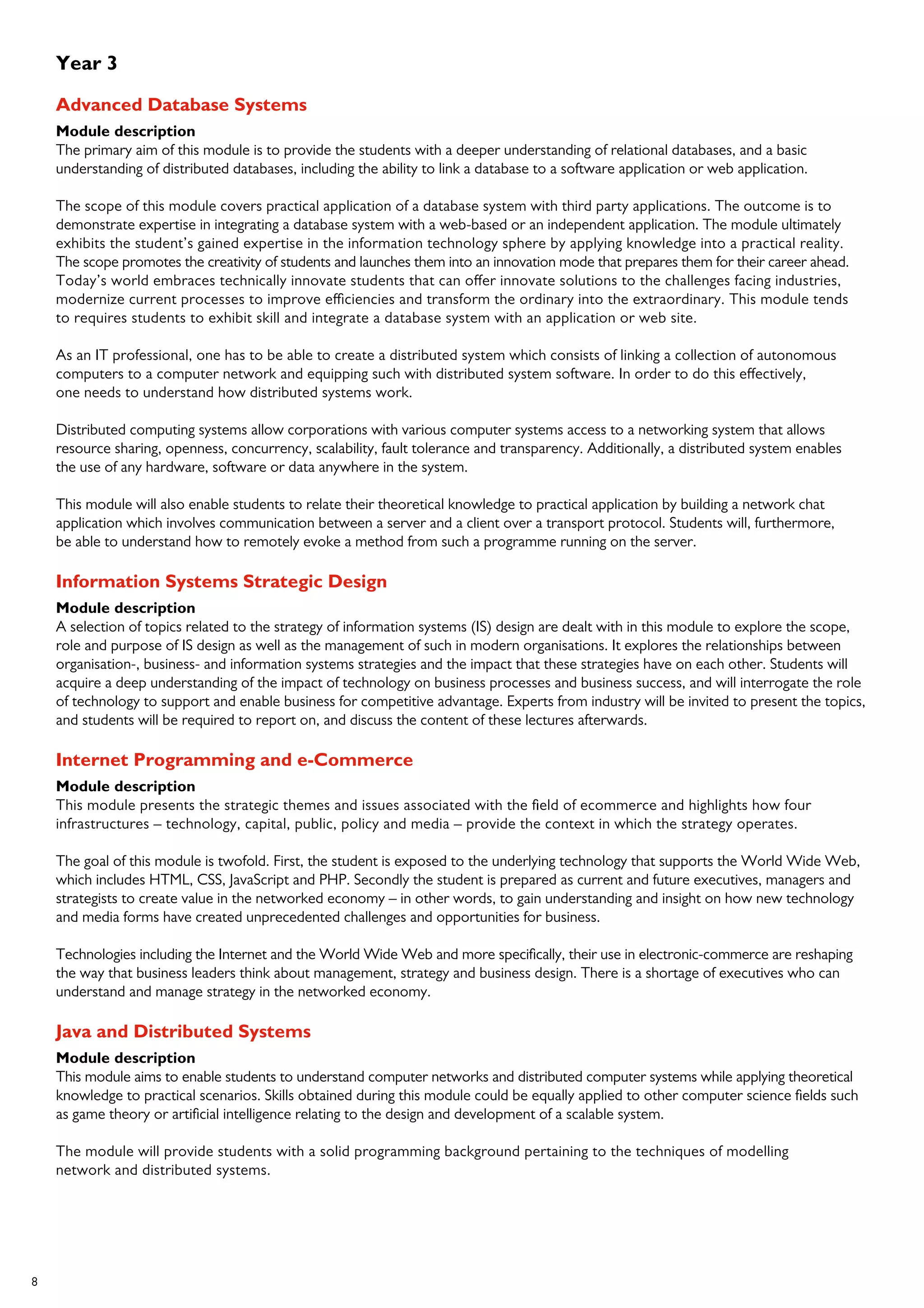 8
Year 3
Advanced Database Systems
Module description
The primary aim of this module is to provide the students with a deeper understanding of relational databases, and a basic
understanding of distributed databases, including the ability to link a database to a software application or web application.
The scope of this module covers practical application of a database system with third party applications. The outcome is to
demonstrate expertise in integrating a database system with a web-based or an independent application. The module ultimately
exhibits the student’s gained expertise in the information technology sphere by applying knowledge into a practical reality.
The scope promotes the creativity of students and launches them into an innovation mode that prepares them for their career ahead.
Today’s world embraces technically innovate students that can offer innovate solutions to the challenges facing industries,
modernize current processes to improve efficiencies and transform the ordinary into the extraordinary. This module tends
to requires students to exhibit skill and integrate a database system with an application or web site.
As an IT professional, one has to be able to create a distributed system which consists of linking a collection of autonomous
computers to a computer network and equipping such with distributed system software. In order to do this effectively,
one needs to understand how distributed systems work.
Distributed computing systems allow corporations with various computer systems access to a networking system that allows
resource sharing, openness, concurrency, scalability, fault tolerance and transparency. Additionally, a distributed system enables
the use of any hardware, software or data anywhere in the system.
This module will also enable students to relate their theoretical knowledge to practical application by building a network chat
application which involves communication between a server and a client over a transport protocol. Students will, furthermore,
be able to understand how to remotely evoke a method from such a programme running on the server.
Information Systems Strategic Design
Module description
A selection of topics related to the strategy of information systems (IS) design are dealt with in this module to explore the scope,
role and purpose of IS design as well as the management of such in modern organisations. It explores the relationships between
organisation-, business- and information systems strategies and the impact that these strategies have on each other. Students will
acquire a deep understanding of the impact of technology on business processes and business success, and will interrogate the role
of technology to support and enable business for competitive advantage. Experts from industry will be invited to present the topics,
and students will be required to report on, and discuss the content of these lectures afterwards.
Internet Programming and e-Commerce
Module description
This module presents the strategic themes and issues associated with the field of ecommerce and highlights how four
infrastructures – technology, capital, public, policy and media – provide the context in which the strategy operates.
The goal of this module is twofold. First, the student is exposed to the underlying technology that supports the World Wide Web,
which includes HTML, CSS, JavaScript and PHP. Secondly the student is prepared as current and future executives, managers and
strategists to create value in the networked economy – in other words, to gain understanding and insight on how new technology
and media forms have created unprecedented challenges and opportunities for business.
Technologies including the Internet and the World Wide Web and more specifically, their use in electronic-commerce are reshaping
the way that business leaders think about management, strategy and business design. There is a shortage of executives who can
understand and manage strategy in the networked economy.
Java and Distributed Systems
Module description
This module aims to enable students to understand computer networks and distributed computer systems while applying theoretical
knowledge to practical scenarios. Skills obtained during this module could be equally applied to other computer science fields such
as game theory or artificial intelligence relating to the design and development of a scalable system.
The module will provide students with a solid programming background pertaining to the techniques of modelling
network and distributed systems.
 