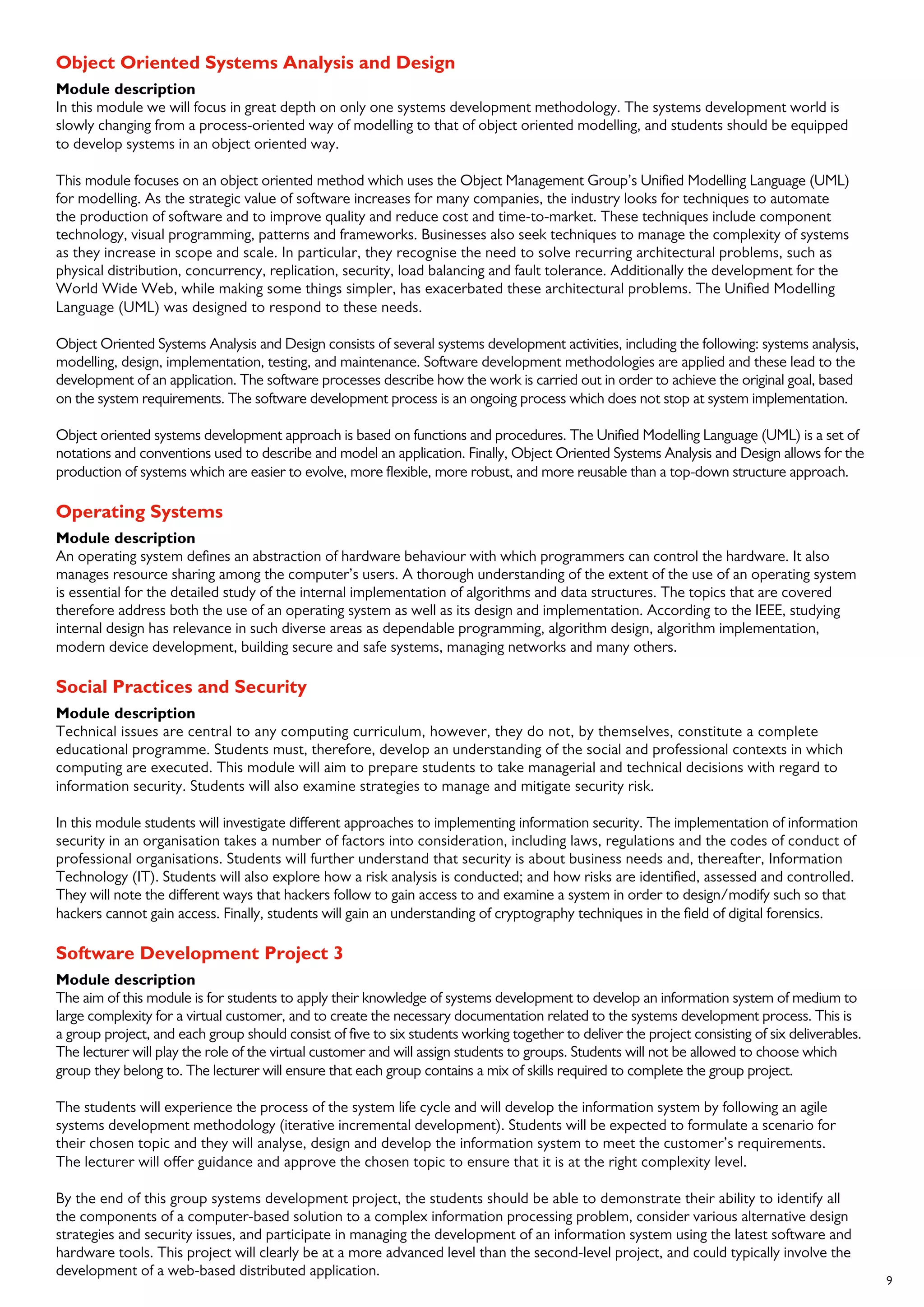 9
Object Oriented Systems Analysis and Design
Module description
In this module we will focus in great depth on only one systems development methodology. The systems development world is
slowly changing from a process-oriented way of modelling to that of object oriented modelling, and students should be equipped
to develop systems in an object oriented way.
This module focuses on an object oriented method which uses the Object Management Group’s Unified Modelling Language (UML)
for modelling. As the strategic value of software increases for many companies, the industry looks for techniques to automate
the production of software and to improve quality and reduce cost and time-to-market. These techniques include component
technology, visual programming, patterns and frameworks. Businesses also seek techniques to manage the complexity of systems
as they increase in scope and scale. In particular, they recognise the need to solve recurring architectural problems, such as
physical distribution, concurrency, replication, security, load balancing and fault tolerance. Additionally the development for the
World Wide Web, while making some things simpler, has exacerbated these architectural problems. The Unified Modelling
Language (UML) was designed to respond to these needs.
Object Oriented Systems Analysis and Design consists of several systems development activities, including the following: systems analysis,
modelling, design, implementation, testing, and maintenance. Software development methodologies are applied and these lead to the
development of an application. The software processes describe how the work is carried out in order to achieve the original goal, based
on the system requirements. The software development process is an ongoing process which does not stop at system implementation.
Object oriented systems development approach is based on functions and procedures. The Unified Modelling Language (UML) is a set of
notations and conventions used to describe and model an application. Finally, Object Oriented Systems Analysis and Design allows for the
production of systems which are easier to evolve, more flexible, more robust, and more reusable than a top-down structure approach.
Operating Systems
Module description
An operating system defines an abstraction of hardware behaviour with which programmers can control the hardware. It also
manages resource sharing among the computer’s users. A thorough understanding of the extent of the use of an operating system
is essential for the detailed study of the internal implementation of algorithms and data structures. The topics that are covered
therefore address both the use of an operating system as well as its design and implementation. According to the IEEE, studying
internal design has relevance in such diverse areas as dependable programming, algorithm design, algorithm implementation,
modern device development, building secure and safe systems, managing networks and many others.
Social Practices and Security
Module description
Technical issues are central to any computing curriculum, however, they do not, by themselves, constitute a complete
educational programme. Students must, therefore, develop an understanding of the social and professional contexts in which
computing are executed. This module will aim to prepare students to take managerial and technical decisions with regard to
information security. Students will also examine strategies to manage and mitigate security risk.
In this module students will investigate different approaches to implementing information security. The implementation of information
security in an organisation takes a number of factors into consideration, including laws, regulations and the codes of conduct of
professional organisations. Students will further understand that security is about business needs and, thereafter, Information
Technology (IT). Students will also explore how a risk analysis is conducted; and how risks are identified, assessed and controlled.
They will note the different ways that hackers follow to gain access to and examine a system in order to design/modify such so that
hackers cannot gain access. Finally, students will gain an understanding of cryptography techniques in the field of digital forensics.
Software Development Project 3
Module description
The aim of this module is for students to apply their knowledge of systems development to develop an information system of medium to
large complexity for a virtual customer, and to create the necessary documentation related to the systems development process. This is
a group project, and each group should consist of five to six students working together to deliver the project consisting of six deliverables.
The lecturer will play the role of the virtual customer and will assign students to groups. Students will not be allowed to choose which
group they belong to. The lecturer will ensure that each group contains a mix of skills required to complete the group project.
The students will experience the process of the system life cycle and will develop the information system by following an agile
systems development methodology (iterative incremental development). Students will be expected to formulate a scenario for
their chosen topic and they will analyse, design and develop the information system to meet the customer’s requirements.
The lecturer will offer guidance and approve the chosen topic to ensure that it is at the right complexity level.
By the end of this group systems development project, the students should be able to demonstrate their ability to identify all
the components of a computer-based solution to a complex information processing problem, consider various alternative design
strategies and security issues, and participate in managing the development of an information system using the latest software and
hardware tools. This project will clearly be at a more advanced level than the second-level project, and could typically involve the
development of a web-based distributed application.
 