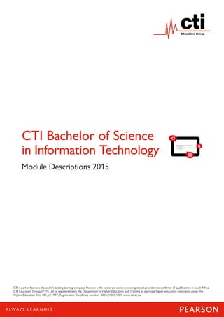 1
CTI Bachelor of Science
in Information Technology
Module Descriptions 2015
CTI is part of Pearson, the world’s leading learning company. Pearson is the corporate owner, not a registered provider nor conferrer of qualifications in South Africa.
CTI Education Group (PTY) Ltd. is registered with the Department of Higher Education and Training as a private higher education institution under the
Higher Education Act, 101, of 1997. Registration Certificate number: 2004/HE07/004. www.cti.ac.za.
 