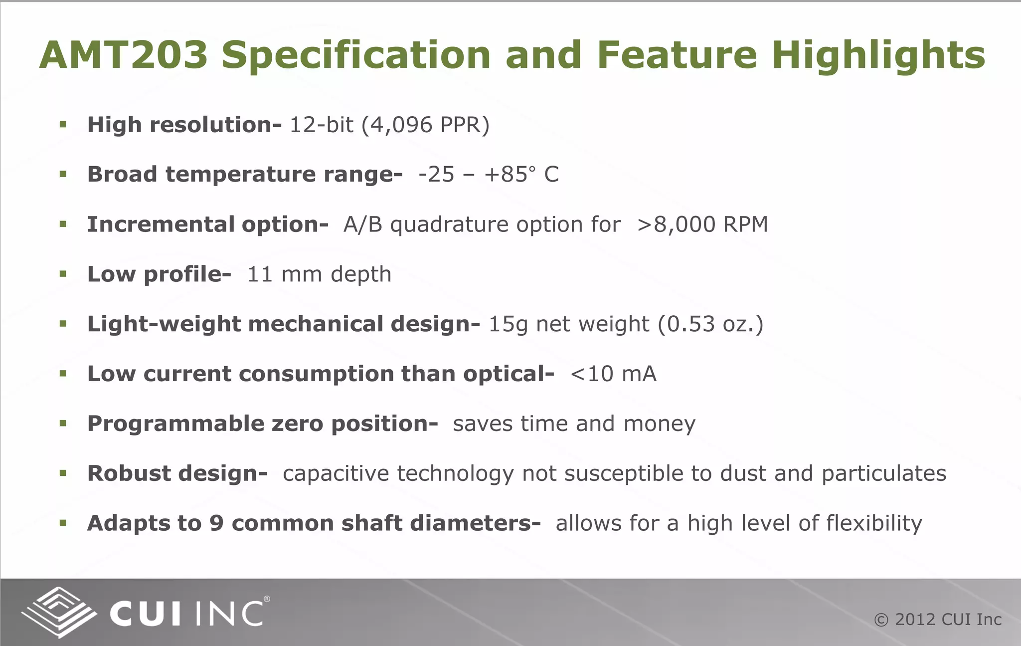 © 2012 CUI Inc
AMT203 Specification and Feature Highlights
 High resolution- 12-bit (4,096 PPR)
 Broad temperature range- -25 – +85° C
 Incremental option- A/B quadrature option for >8,000 RPM
 Low profile- 11 mm depth
 Light-weight mechanical design- 15g net weight (0.53 oz.)
 Low current consumption than optical- <10 mA
 Programmable zero position- saves time and money
 Robust design- capacitive technology not susceptible to dust and particulates
 Adapts to 9 common shaft diameters- allows for a high level of flexibility
 