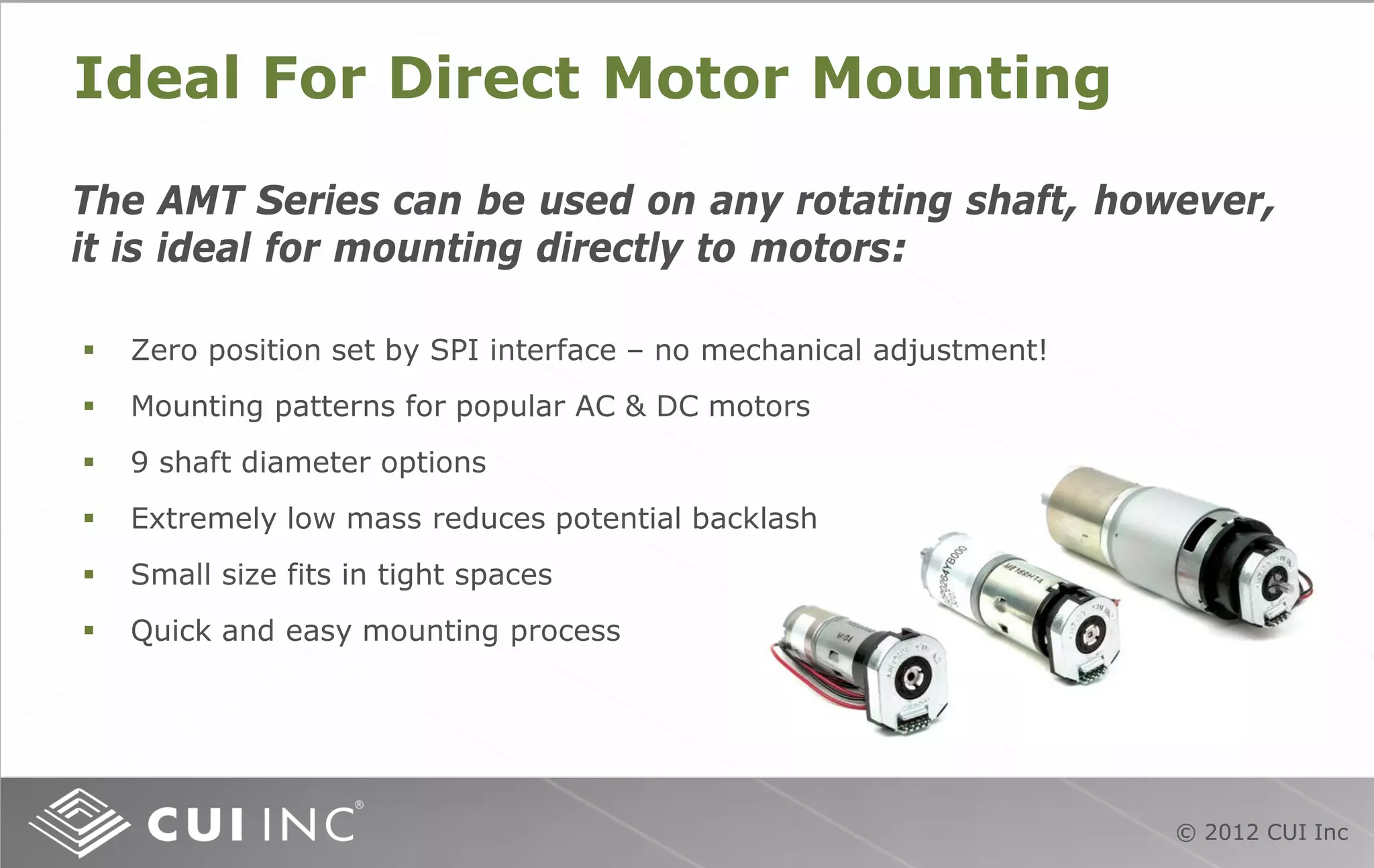 © 2012 CUI Inc
Ideal For Direct Motor Mounting
The AMT Series can be used on any rotating shaft, however,
it is ideal for mounting directly to motors:
 Zero position set by SPI interface – no mechanical adjustment!
 Mounting patterns for popular AC & DC motors
 9 shaft diameter options
 Extremely low mass reduces potential backlash
 Small size fits in tight spaces
 Quick and easy mounting process
 
