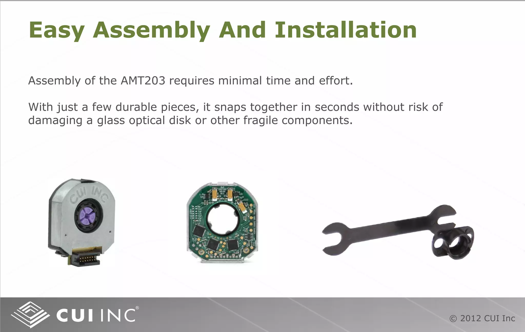 © 2012 CUI Inc
Easy Assembly And Installation
Assembly of the AMT203 requires minimal time and effort.
With just a few durable pieces, it snaps together in seconds without risk of
damaging a glass optical disk or other fragile components.
 
