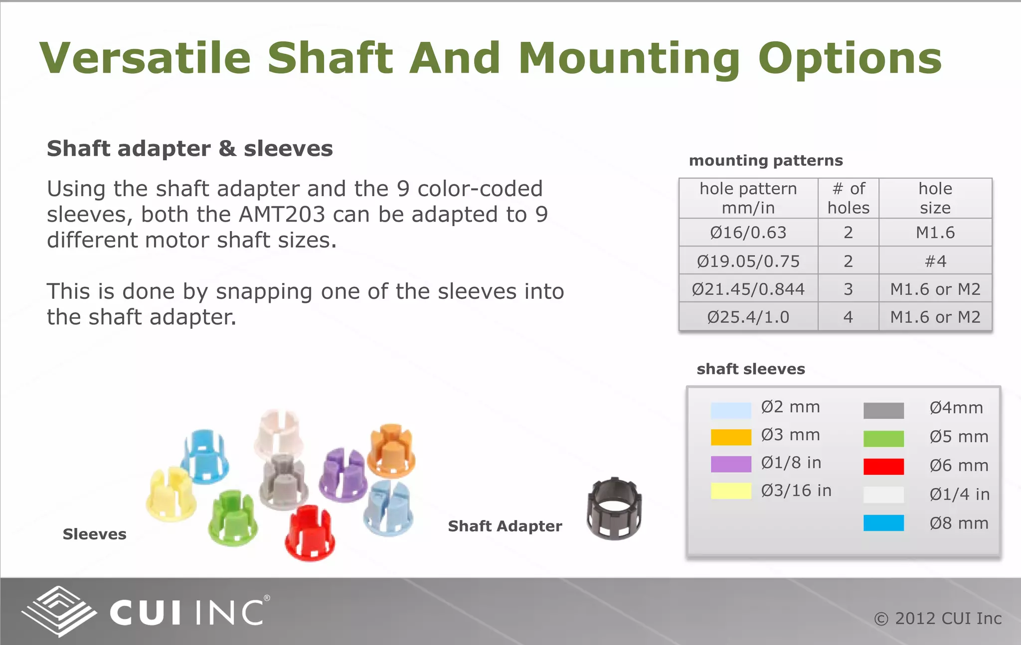 © 2012 CUI Inc
Versatile Shaft And Mounting Options
mounting patterns
Using the shaft adapter and the 9 color-coded
sleeves, both the AMT203 can be adapted to 9
different motor shaft sizes.
This is done by snapping one of the sleeves into
the shaft adapter.
Shaft adapter & sleeves
hole pattern
mm/in
# of
holes
hole
size
Ø16/0.63 2 M1.6
Ø19.05/0.75 2 #4
Ø21.45/0.844 3 M1.6 or M2
Ø25.4/1.0 4 M1.6 or M2
Shaft Adapter
Sleeves
shaft sleeves
Ø2 mm
Ø3 mm
Ø1/8 in
Ø3/16 in
Ø4mm
Ø5 mm
Ø6 mm
Ø1/4 in
Ø8 mm
 