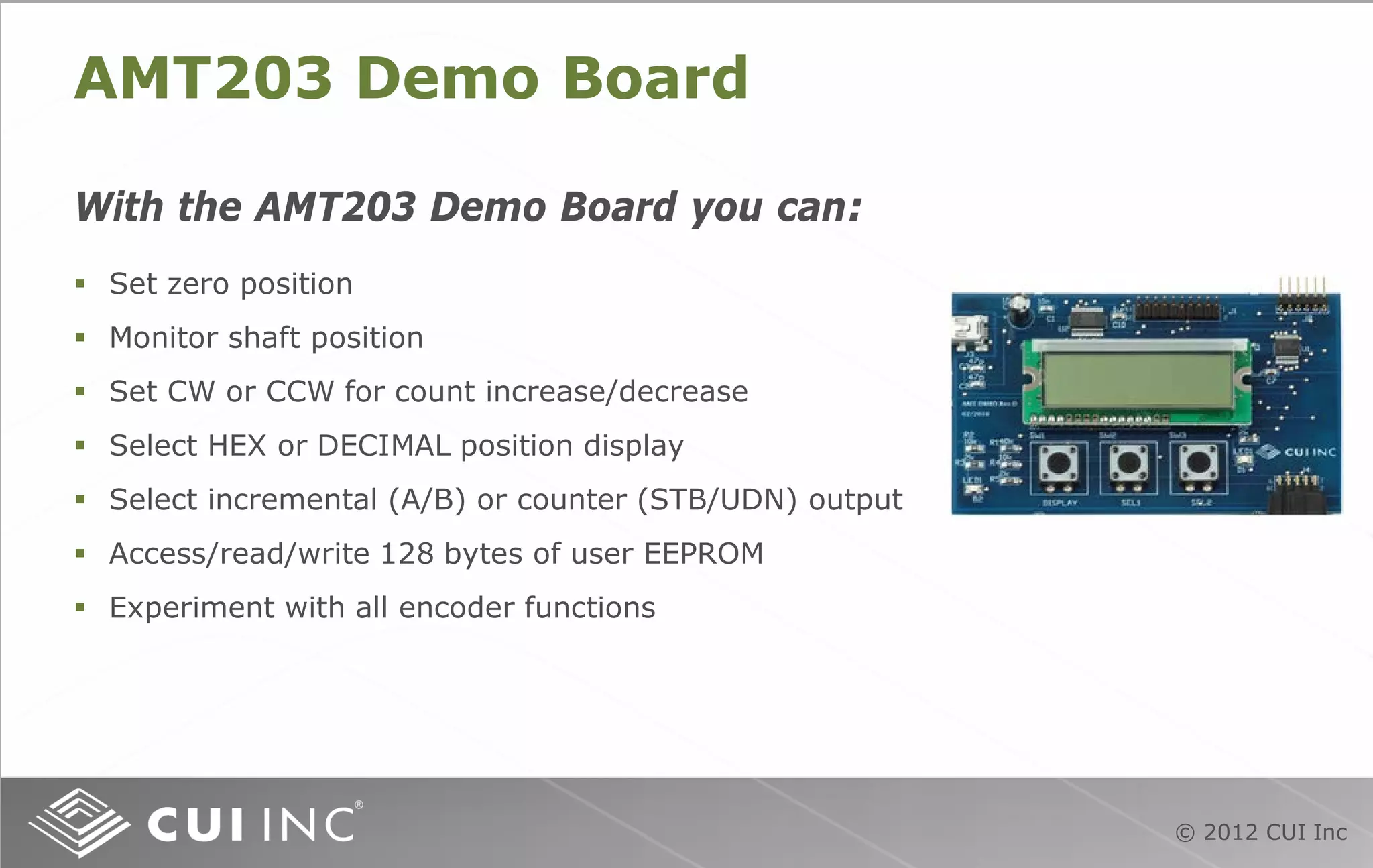 © 2012 CUI Inc
AMT203 Demo Board
With the AMT203 Demo Board you can:
 Set zero position
 Monitor shaft position
 Set CW or CCW for count increase/decrease
 Select HEX or DECIMAL position display
 Select incremental (A/B) or counter (STB/UDN) output
 Access/read/write 128 bytes of user EEPROM
 Experiment with all encoder functions
 