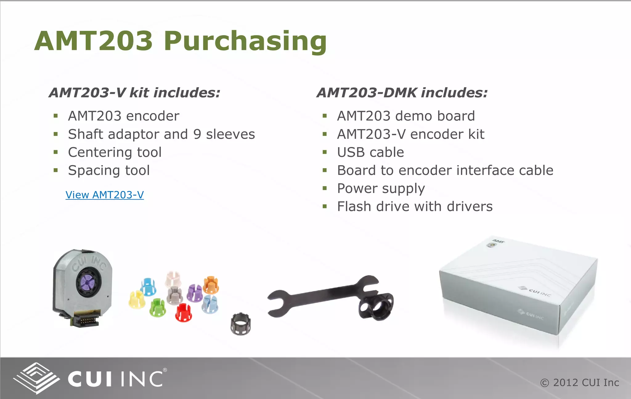 © 2012 CUI Inc
AMT203 Purchasing
 AMT203 encoder
 Shaft adaptor and 9 sleeves
 Centering tool
 Spacing tool
AMT203-V kit includes: AMT203-DMK includes:
 AMT203 demo board
 AMT203-V encoder kit
 USB cable
 Board to encoder interface cable
 Power supply
 Flash drive with drivers
View AMT203-V
 