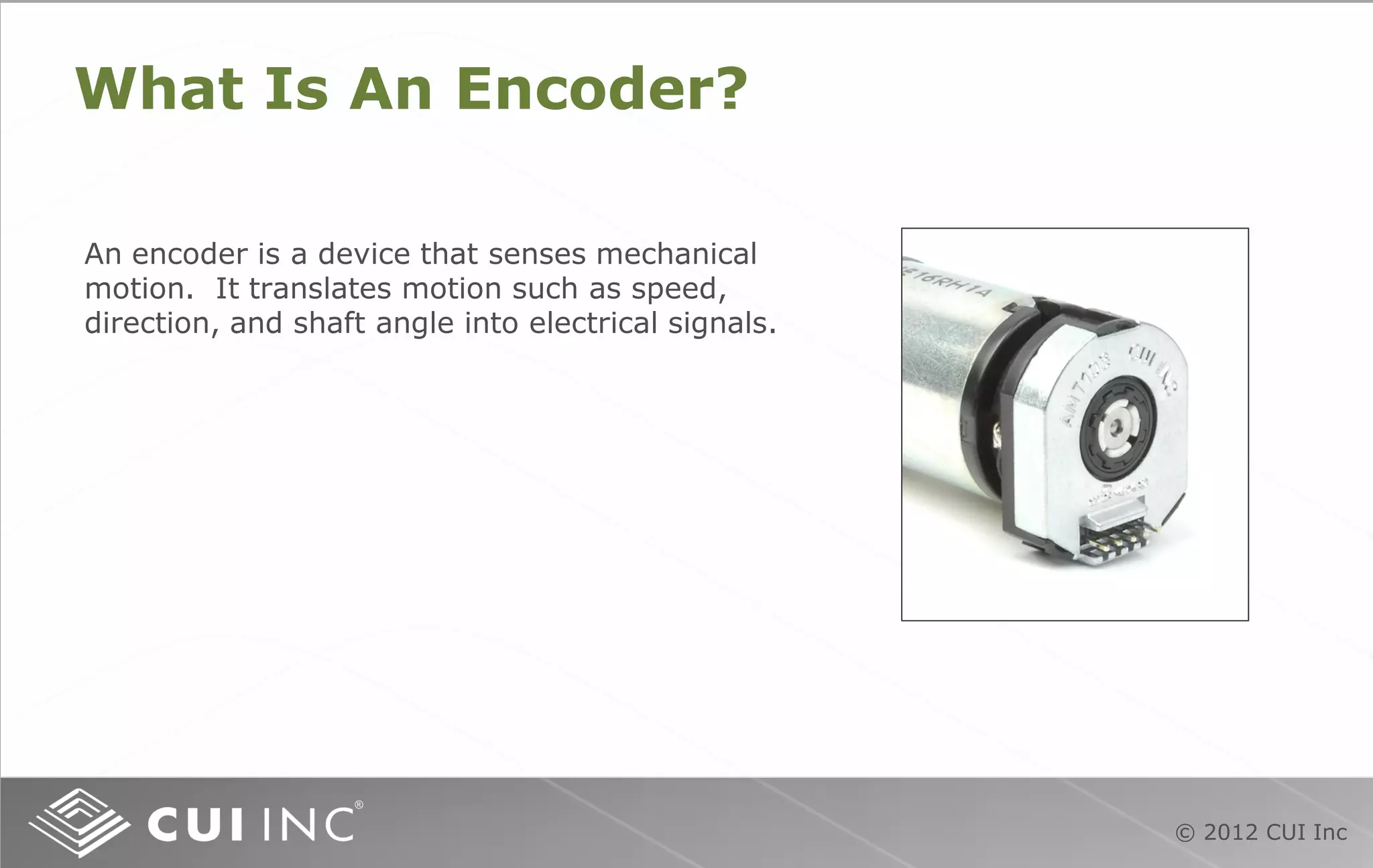 © 2012 CUI Inc
What Is An Encoder?
An encoder is a device that senses mechanical
motion. It translates motion such as speed,
direction, and shaft angle into electrical signals.
 
