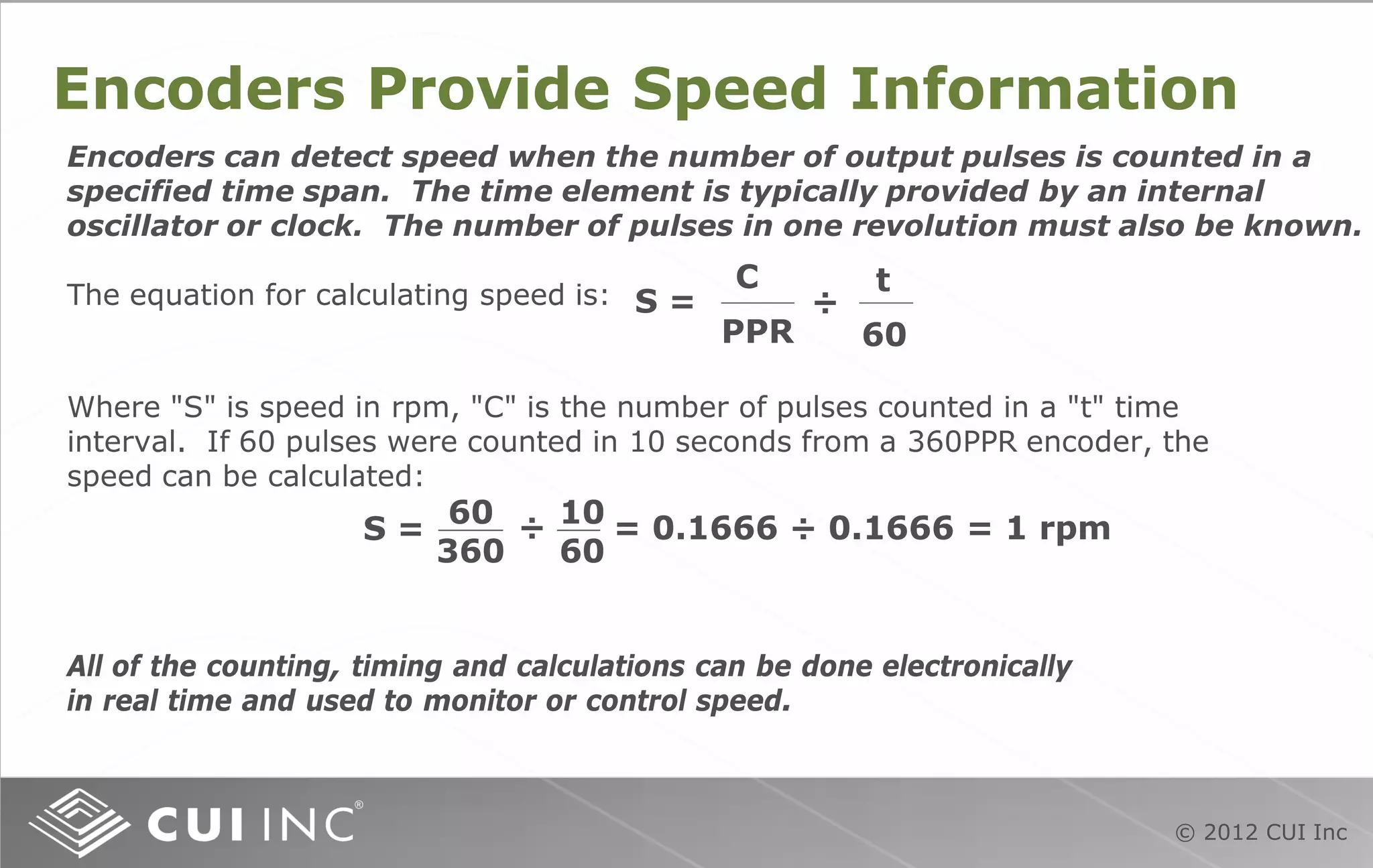 © 2012 CUI Inc
Encoders Provide Speed Information
Encoders can detect speed when the number of output pulses is counted in a
specified time span. The time element is typically provided by an internal
oscillator or clock. The number of pulses in one revolution must also be known.
The equation for calculating speed is:
C
PPR
S =
t
60
÷
Where "S" is speed in rpm, "C" is the number of pulses counted in a "t" time
interval. If 60 pulses were counted in 10 seconds from a 360PPR encoder, the
speed can be calculated:
S = = 0.1666 ÷ 0.1666 = 1 rpm
60
360
10
60
÷
All of the counting, timing and calculations can be done electronically
in real time and used to monitor or control speed.
 