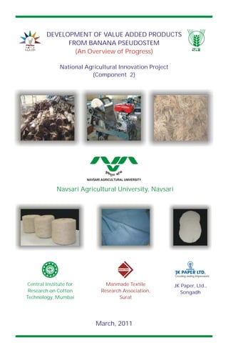 Navsari Agricultural University, Navsari
NAVSARI AGRICULTURAL UNIVERSITY
Central Institute for
Research on Cotton
Technology, Mumbai
Manmade Textile
Research Association,
Surat
MANTRA
JK Paper, Ltd.,
Songadh
Creating lasting impressions
PAPER
March, 2011
DEVELOPMENT OF VALUE ADDED PRODUCTS
FROM BANANA PSEUDOSTEM
(An Overview of Progress)
National Agricultural Innovation Project
(Component 2)
 