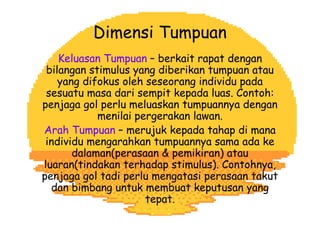 Dimensi Tumpuan
Keluasan Tumpuan – berkait rapat dengan
bilangan stimulus yang diberikan tumpuan atau
yang difokus oleh seseorang individu pada
sesuatu masa dari sempit kepada luas. Contoh:
penjaga gol perlu meluaskan tumpuannya dengan
menilai pergerakan lawan.
Arah Tumpuan – merujuk kepada tahap di mana
individu mengarahkan tumpuannya sama ada ke
dalaman(perasaan & pemikiran) atau
luaran(tindakan terhadap stimulus). Contohnya,
penjaga gol tadi perlu mengatasi perasaan takut
dan bimbang untuk membuat keputusan yang
tepat.
 